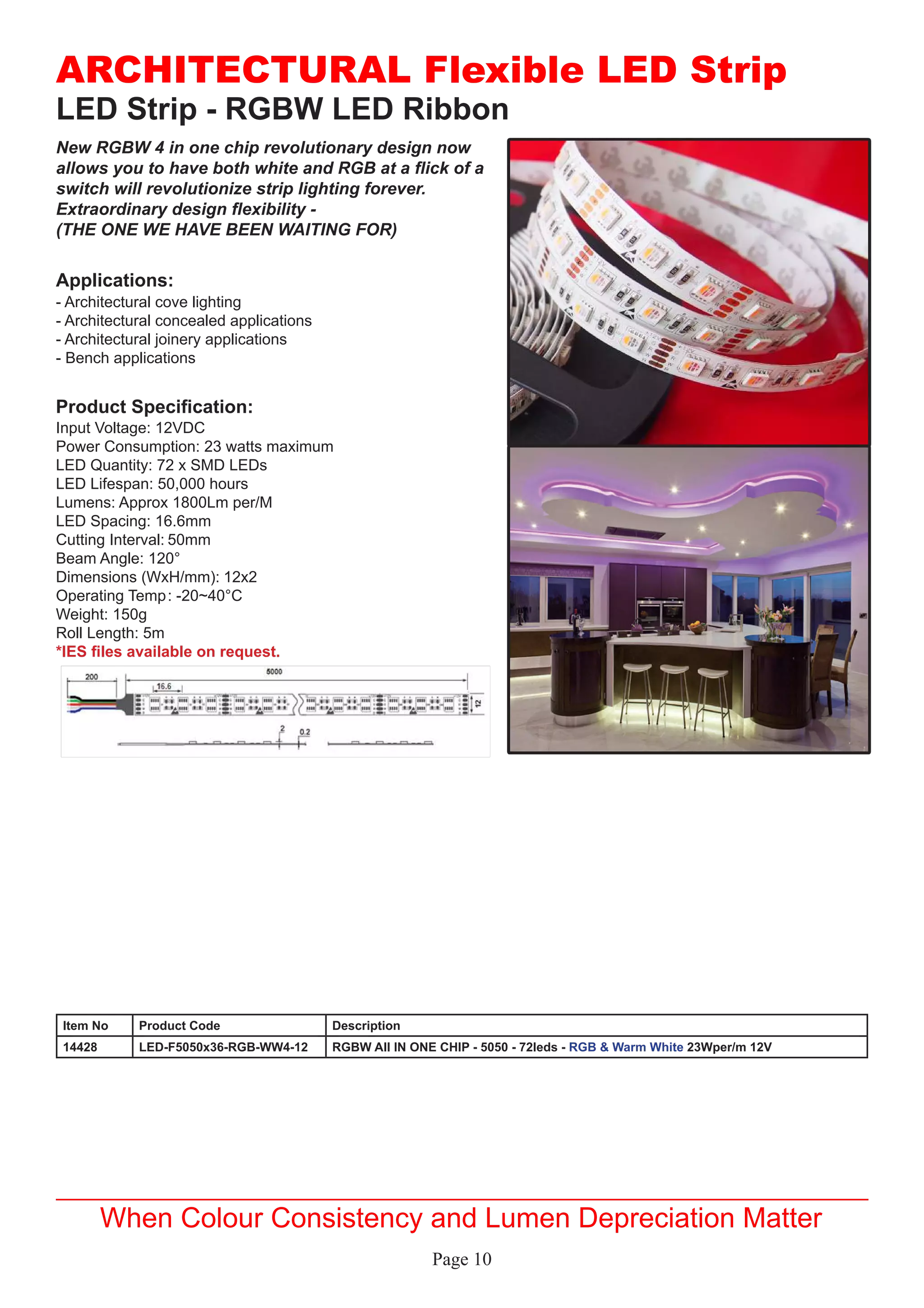 Page 10
LED Strip - RGBW LED Ribbon
Applications:
Product Specification:
- Architectural cove lighting
- Architectural concealed applications
- Architectural joinery applications
- Bench applications
Input Voltage: 12VDC
Power Consumption: 23 watts maximum
LED Quantity: 72 x SMD LEDs
LED Lifespan: 50,000 hours
Lumens: Approx 1800Lm per/M
LED Spacing: 16.6mm
Cutting Interval:	50mm
Beam Angle: 120°
Dimensions (WxH/mm):	12x2
Operating Temp	: -20~40°C
Weight: 150g
Roll Length: 5m
*IES files available on request.
ARCHITECTURAL Flexible LED Strip
When Colour Consistency and Lumen Depreciation Matter
New RGBW 4 in one chip revolutionary design now
allows you to have both white and RGB at a flick of a
switch will revolutionize strip lighting forever.
Extraordinary design flexibility -
(THE ONE WE HAVE BEEN WAITING FOR)
Item No Product Code Description
14428 LED-F5050x36-RGB-WW4-12 RGBW All IN ONE CHIP - 5050 - 72leds - RGB & Warm White 23Wper/m 12V
 