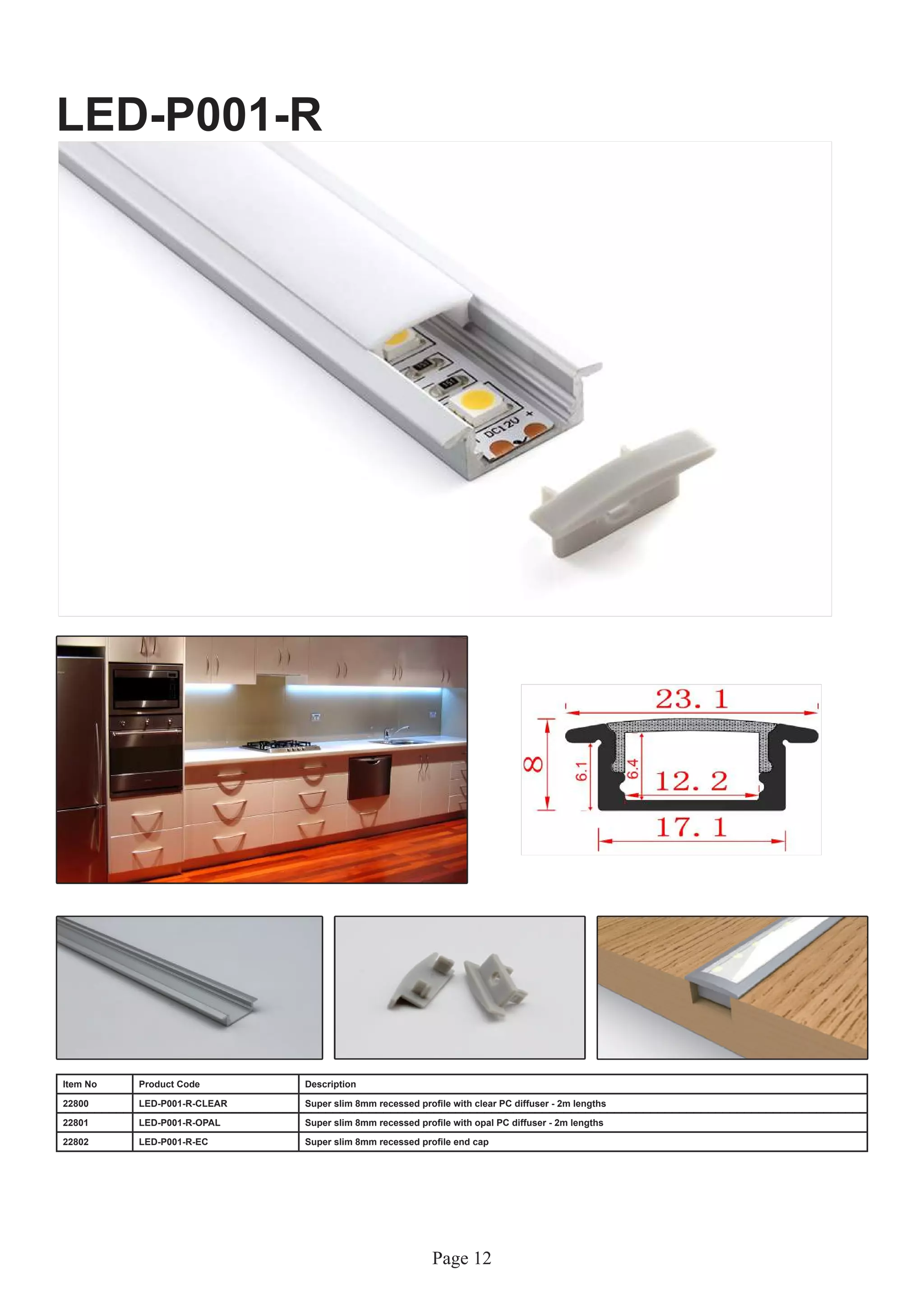 Page 12
LED-P001-R
Item No Product Code Description
22800 LED-P001-R-CLEAR Super slim 8mm recessed profile with clear PC diffuser - 2m lengths
22801 LED-P001-R-OPAL Super slim 8mm recessed profile with opal PC diffuser - 2m lengths
22802 LED-P001-R-EC Super slim 8mm recessed profile end cap
 