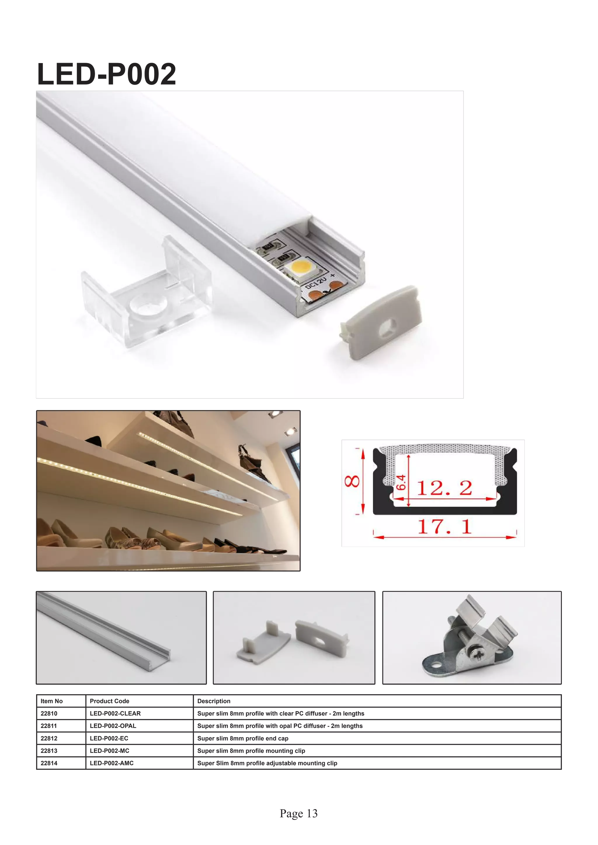 Page 13
LED-P002
Item No Product Code Description
22810 LED-P002-CLEAR Super slim 8mm profile with clear PC diffuser - 2m lengths
22811 LED-P002-OPAL Super slim 8mm profile with opal PC diffuser - 2m lengths
22812 LED-P002-EC Super slim 8mm profile end cap
22813 LED-P002-MC Super slim 8mm profile mounting clip
22814 LED-P002-AMC Super Slim 8mm profile adjustable mounting clip
 