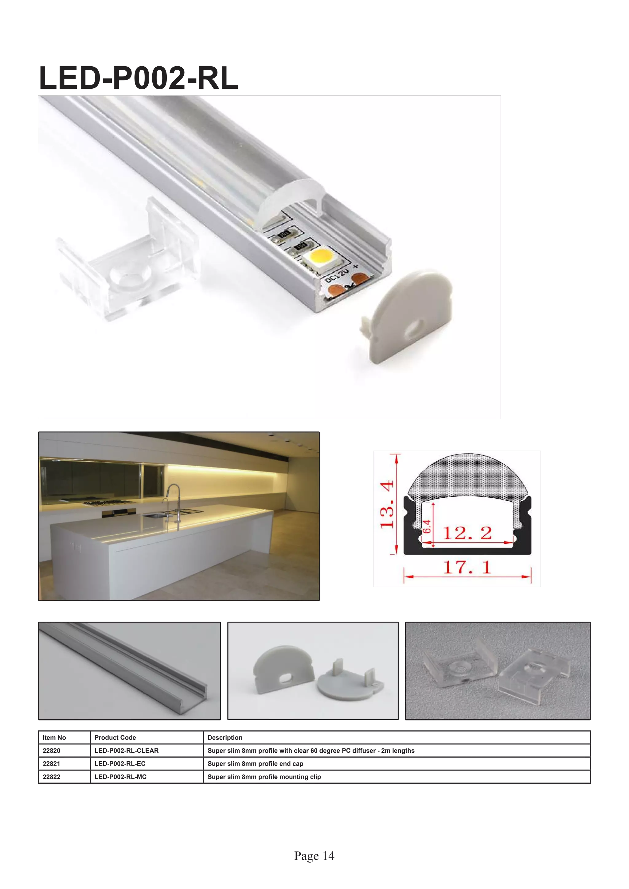 Page 14
LED-P002-RL
Item No Product Code Description
22820 LED-P002-RL-CLEAR Super slim 8mm profile with clear 60 degree PC diffuser - 2m lengths
22821 LED-P002-RL-EC Super slim 8mm profile end cap
22822 LED-P002-RL-MC Super slim 8mm profile mounting clip
 