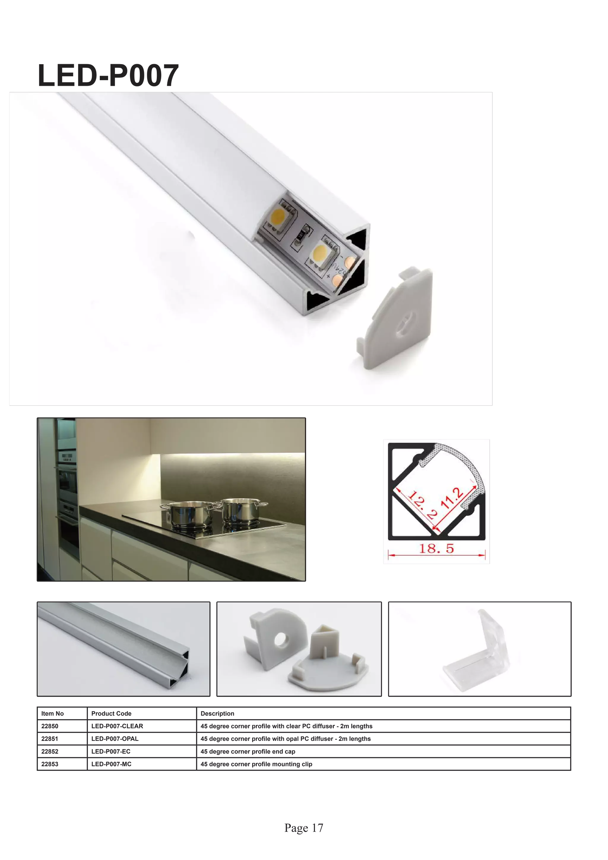 Page 17
LED-P007
Item No Product Code Description
22850 LED-P007-CLEAR 45 degree corner profile with clear PC diffuser - 2m lengths
22851 LED-P007-OPAL 45 degree corner profile with opal PC diffuser - 2m lengths
22852 LED-P007-EC 45 degree corner profile end cap
22853 LED-P007-MC 45 degree corner profile mounting clip
 
