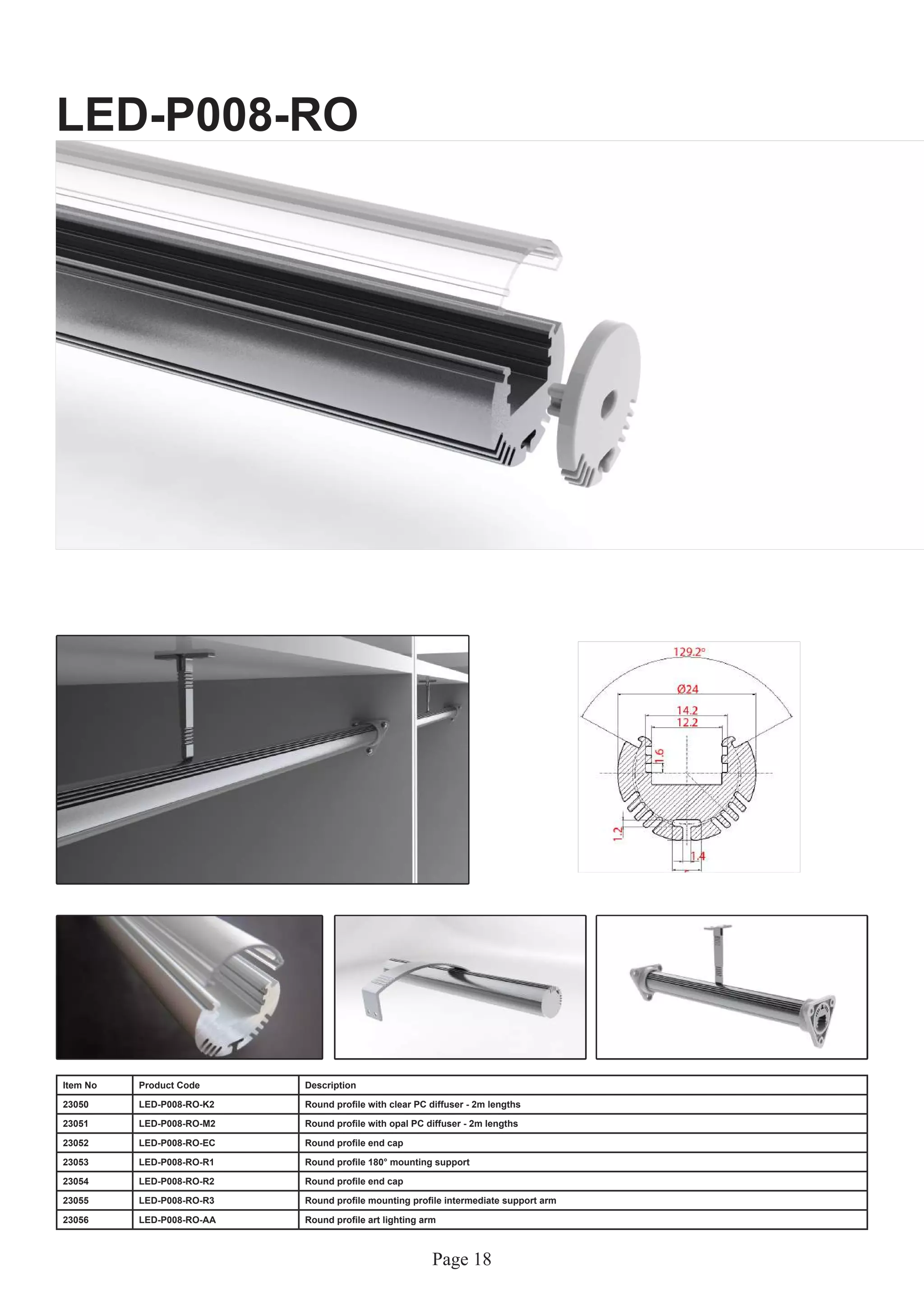 Page 18
LED-P008-RO
Item No Product Code Description
23050 LED-P008-RO-K2 Round profile with clear PC diffuser - 2m lengths
23051 LED-P008-RO-M2 Round profile with opal PC diffuser - 2m lengths
23052 LED-P008-RO-EC Round profile end cap
23053 LED-P008-RO-R1 Round profile 180° mounting support
23054 LED-P008-RO-R2 Round profile end cap
23055 LED-P008-RO-R3 Round profile mounting profile intermediate support arm
23056 LED-P008-RO-AA Round profile art lighting arm
 