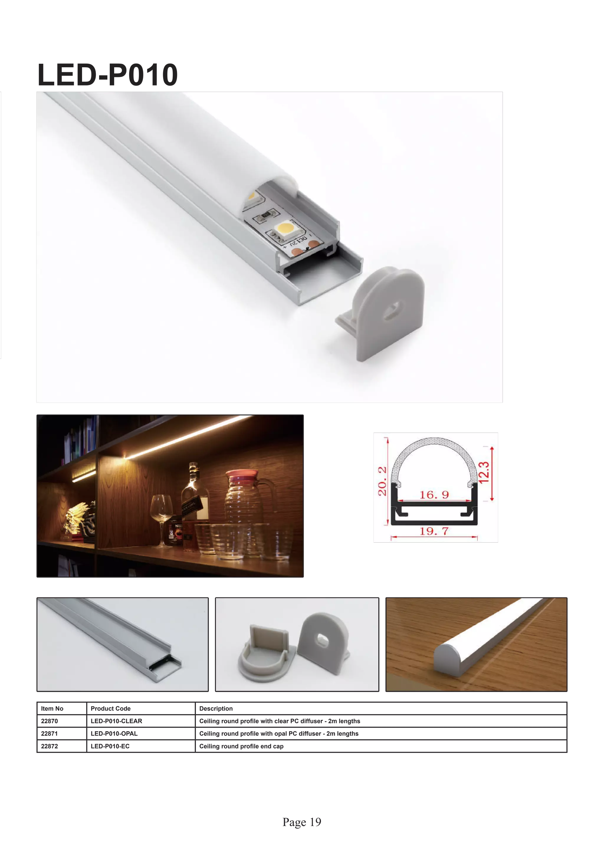 Page 19
LED-P010
Item No Product Code Description
22870 LED-P010-CLEAR Ceiling round profile with clear PC diffuser - 2m lengths
22871 LED-P010-OPAL Ceiling round profile with opal PC diffuser - 2m lengths
22872 LED-P010-EC Ceiling round profile end cap
 