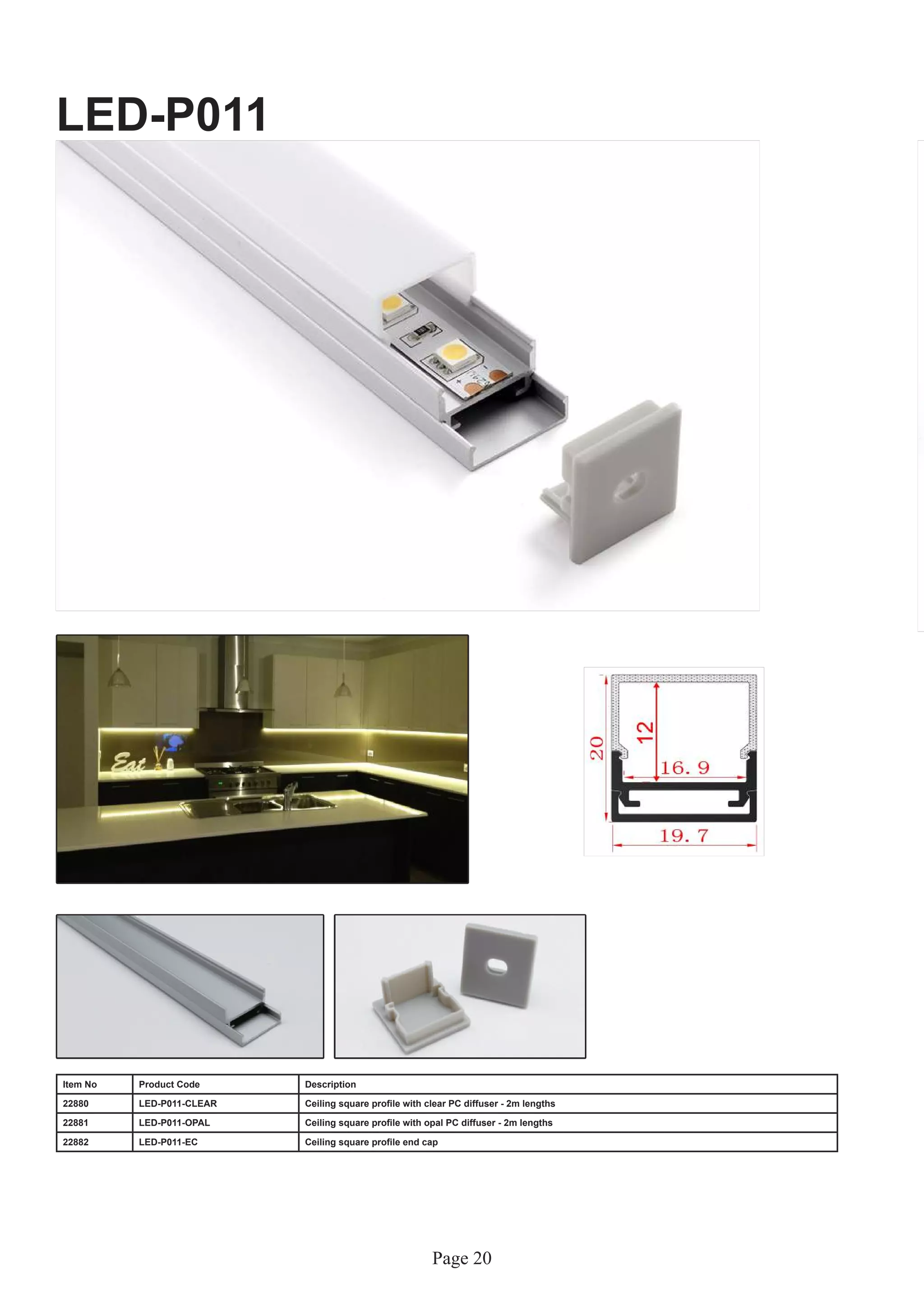 Page 20
LED-P011
Item No Product Code Description
22880 LED-P011-CLEAR Ceiling square profile with clear PC diffuser - 2m lengths
22881 LED-P011-OPAL Ceiling square profile with opal PC diffuser - 2m lengths
22882 LED-P011-EC Ceiling square profile end cap
 