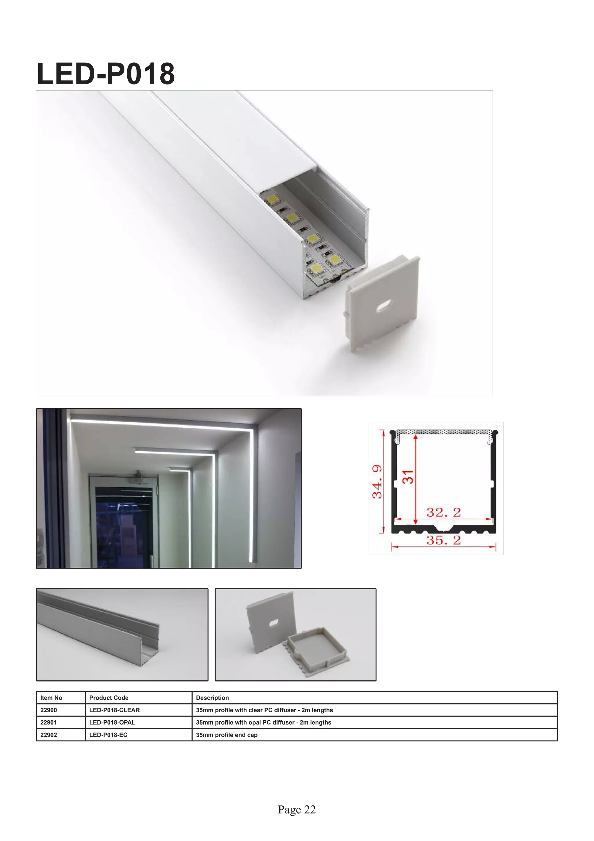Page 22
LED-P018
Item No Product Code Description
22900 LED-P018-CLEAR 35mm profile with clear PC diffuser - 2m lengths
22901 LED-P018-OPAL 35mm profile with opal PC diffuser - 2m lengths
22902 LED-P018-EC 35mm profile end cap
 