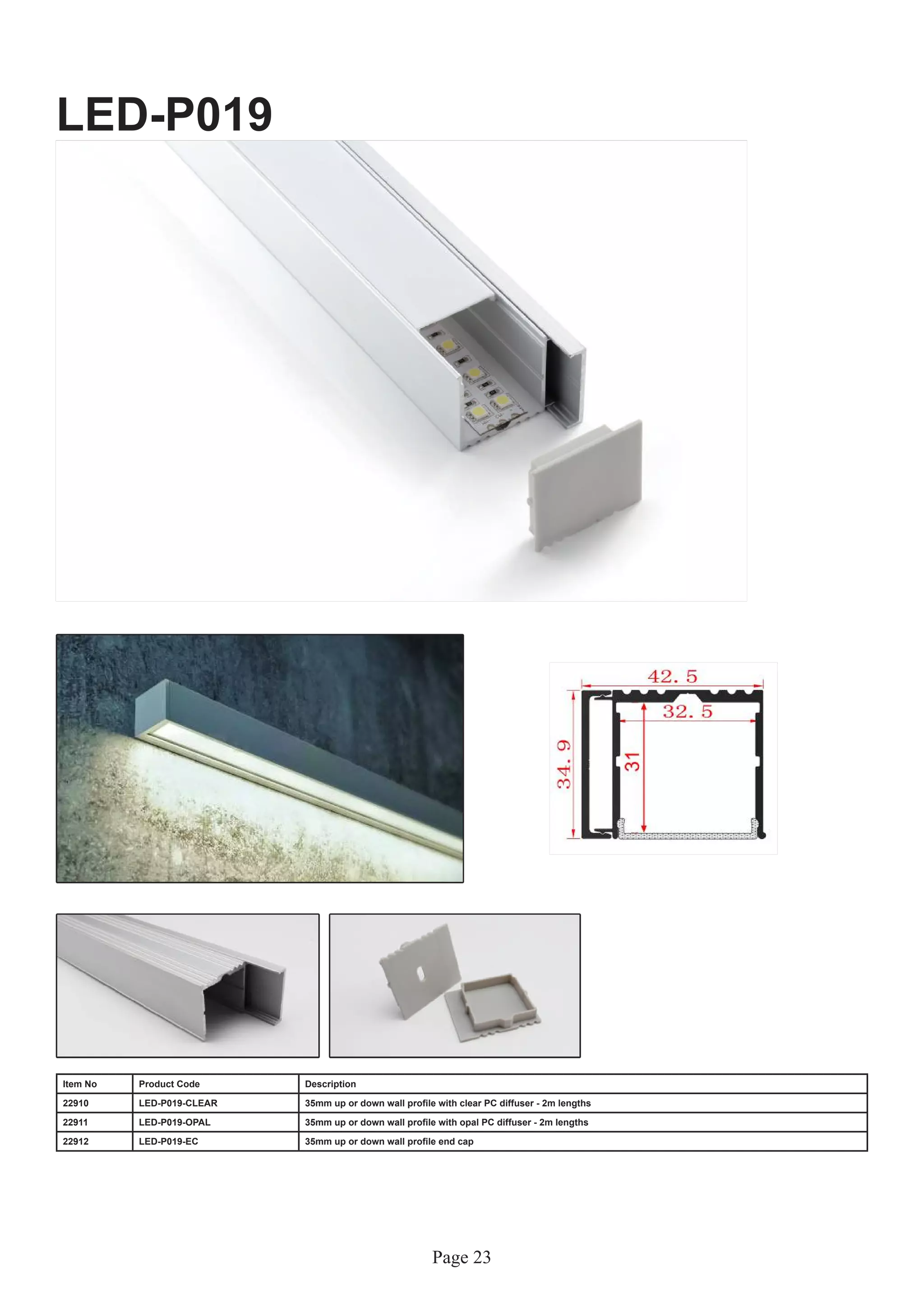Page 23
LED-P019
Item No Product Code Description
22910 LED-P019-CLEAR 35mm up or down wall profile with clear PC diffuser - 2m lengths
22911 LED-P019-OPAL 35mm up or down wall profile with opal PC diffuser - 2m lengths
22912 LED-P019-EC 35mm up or down wall profile end cap
 
