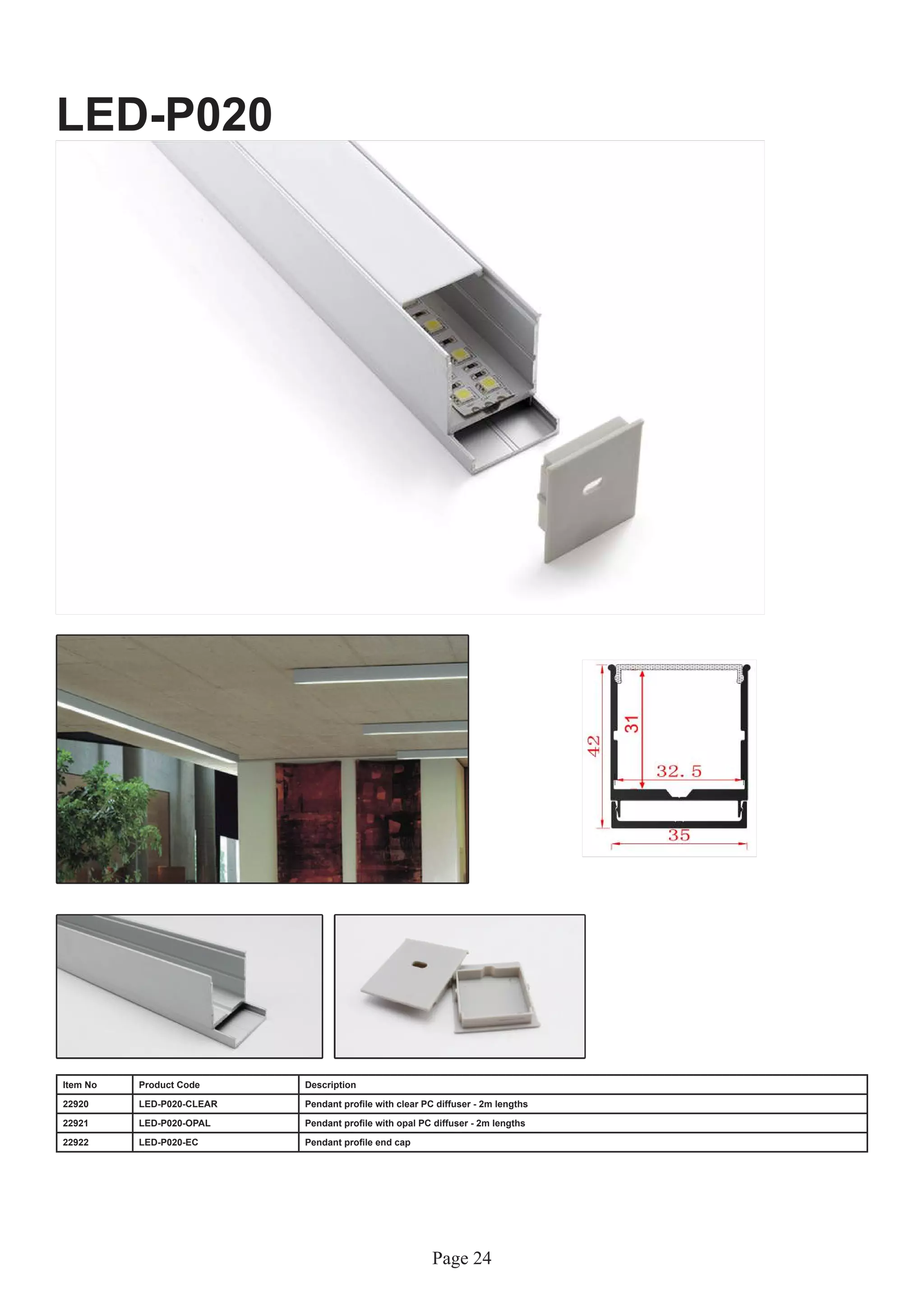 Page 24
LED-P020
Item No Product Code Description
22920 LED-P020-CLEAR Pendant profile with clear PC diffuser - 2m lengths
22921 LED-P020-OPAL Pendant profile with opal PC diffuser - 2m lengths
22922 LED-P020-EC Pendant profile end cap
 