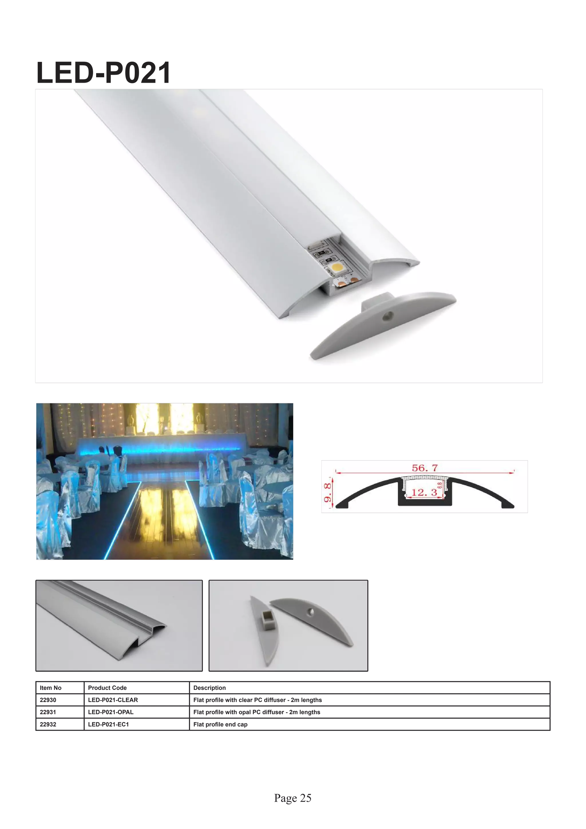 Page 25
LED-P021
Item No Product Code Description
22930 LED-P021-CLEAR Flat profile with clear PC diffuser - 2m lengths
22931 LED-P021-OPAL Flat profile with opal PC diffuser - 2m lengths
22932 LED-P021-EC1 Flat profile end cap
 