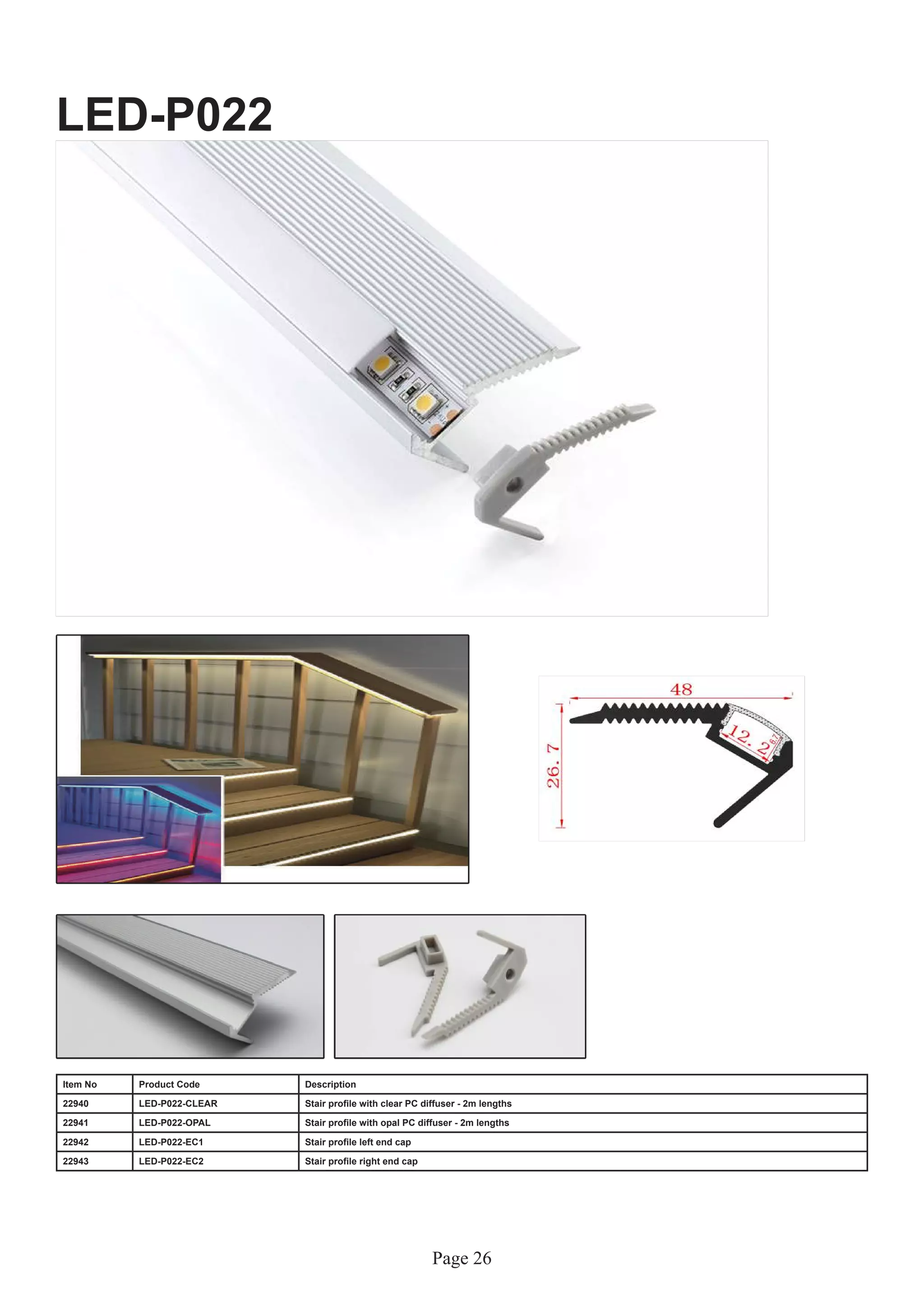 Page 26
LED-P022
Item No Product Code Description
22940 LED-P022-CLEAR Stair profile with clear PC diffuser - 2m lengths
22941 LED-P022-OPAL Stair profile with opal PC diffuser - 2m lengths
22942 LED-P022-EC1 Stair profile left end cap
22943 LED-P022-EC2 Stair profile right end cap
 