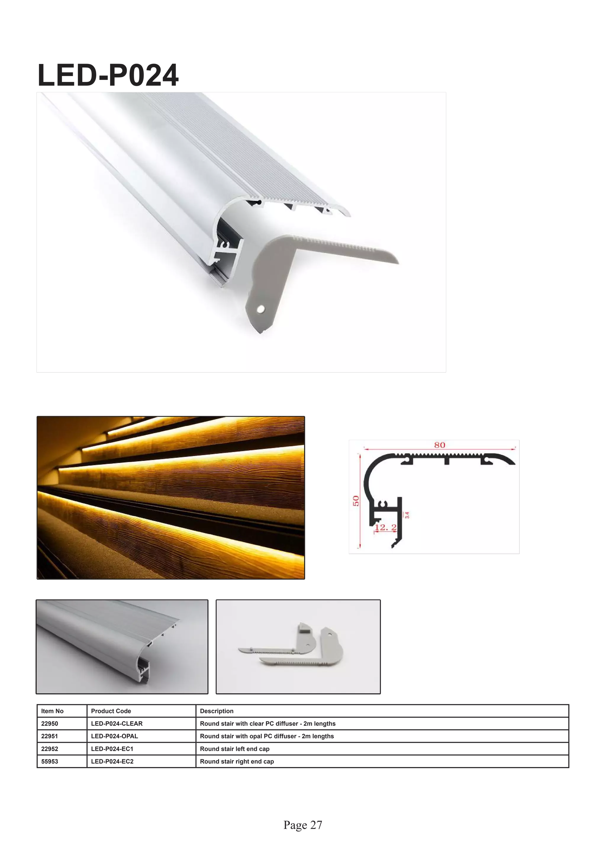 Page 27
LED-P024
Item No Product Code Description
22950 LED-P024-CLEAR Round stair with clear PC diffuser - 2m lengths
22951 LED-P024-OPAL Round stair with opal PC diffuser - 2m lengths
22952 LED-P024-EC1 Round stair left end cap
55953 LED-P024-EC2 Round stair right end cap
 