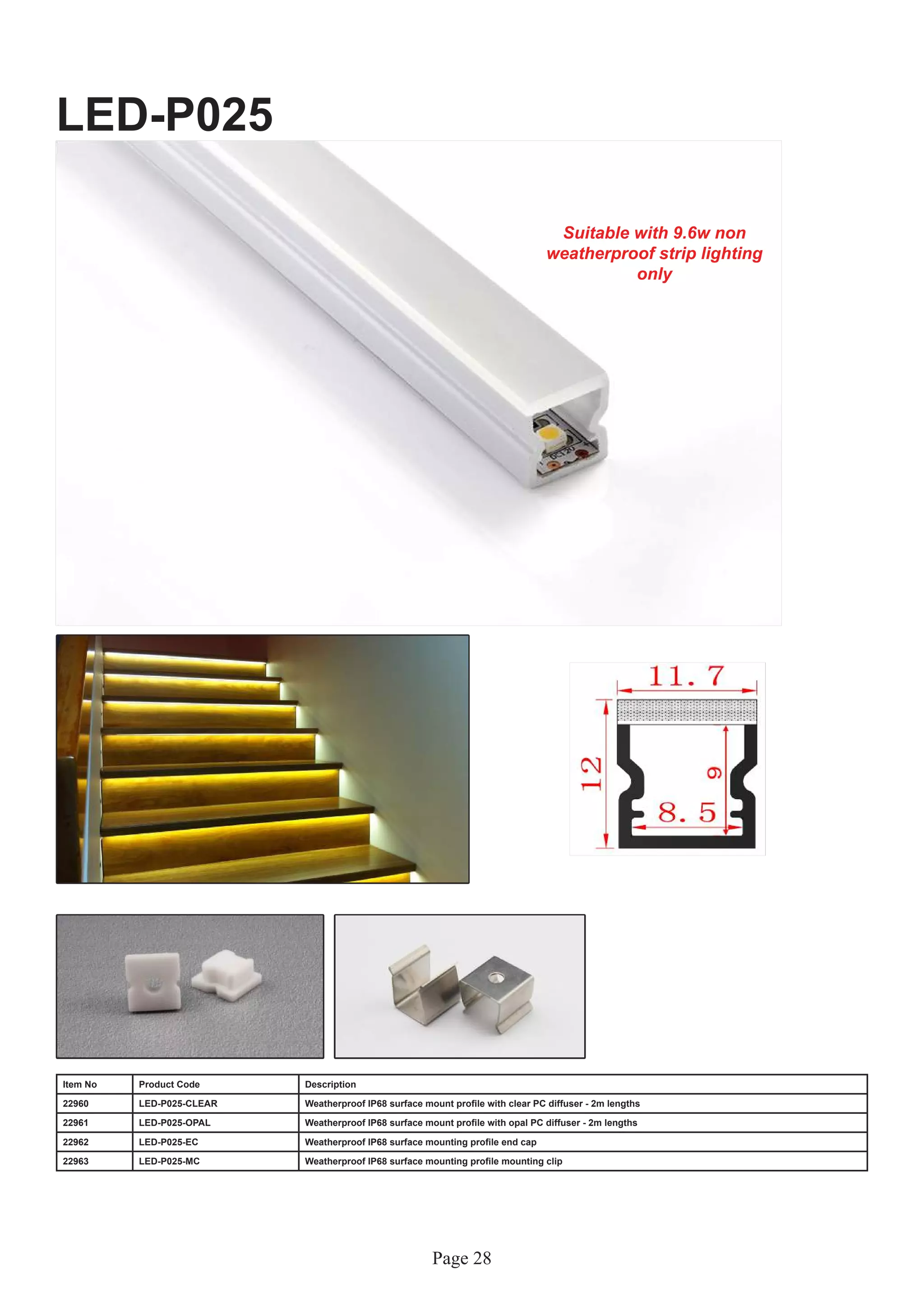 Page 28
LED-P025
Item No Product Code Description
22960 LED-P025-CLEAR Weatherproof IP68 surface mount profile with clear PC diffuser - 2m lengths
22961 LED-P025-OPAL Weatherproof IP68 surface mount profile with opal PC diffuser - 2m lengths
22962 LED-P025-EC Weatherproof IP68 surface mounting profile end cap
22963 LED-P025-MC Weatherproof IP68 surface mounting profile mounting clip
Suitable with 9.6w non
weatherproof strip lighting
only
 