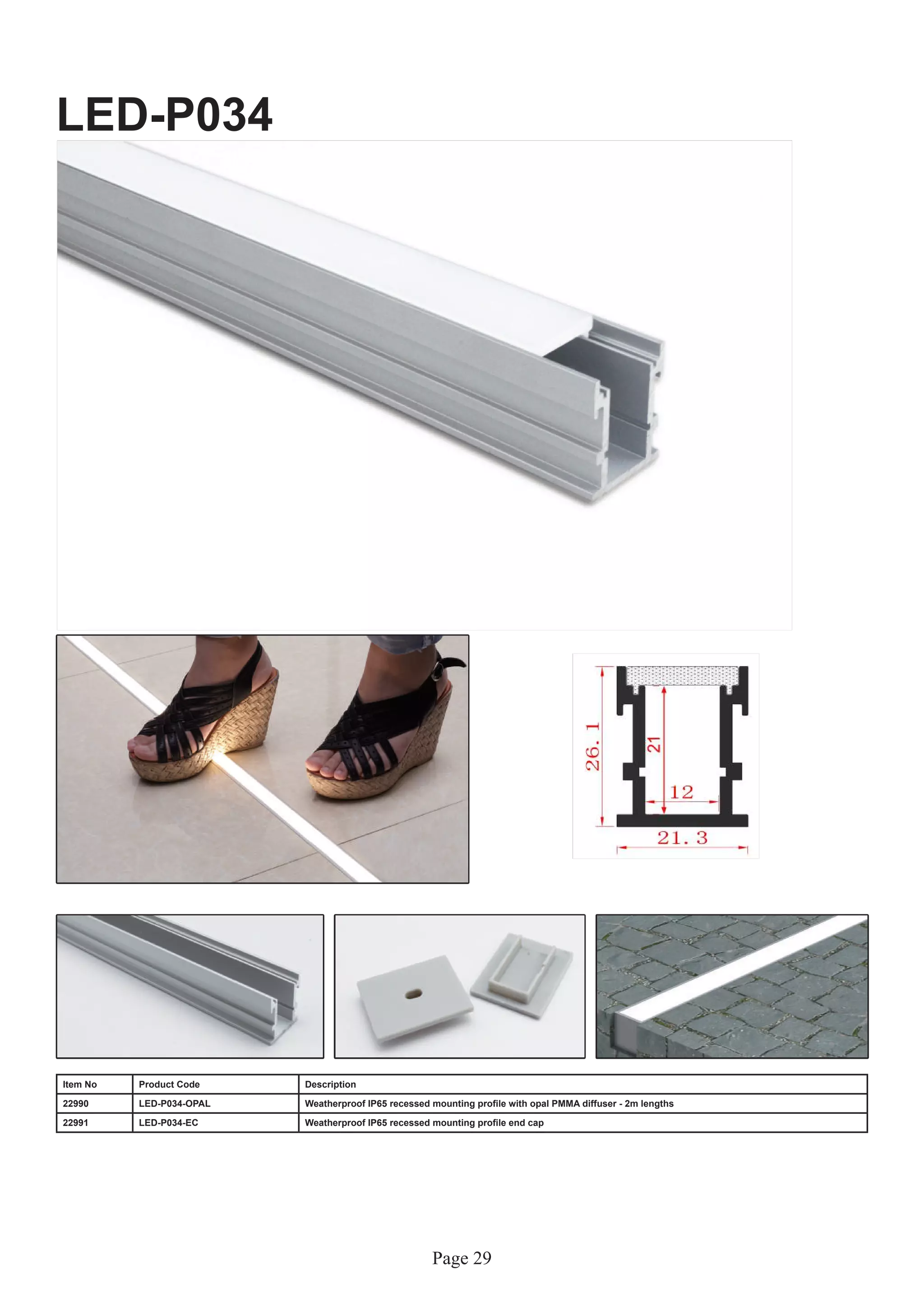 Page 29
LED-P034
Item No Product Code Description
22990 LED-P034-OPAL Weatherproof IP65 recessed mounting profile with opal PMMA diffuser - 2m lengths
22991 LED-P034-EC Weatherproof IP65 recessed mounting profile end cap
 