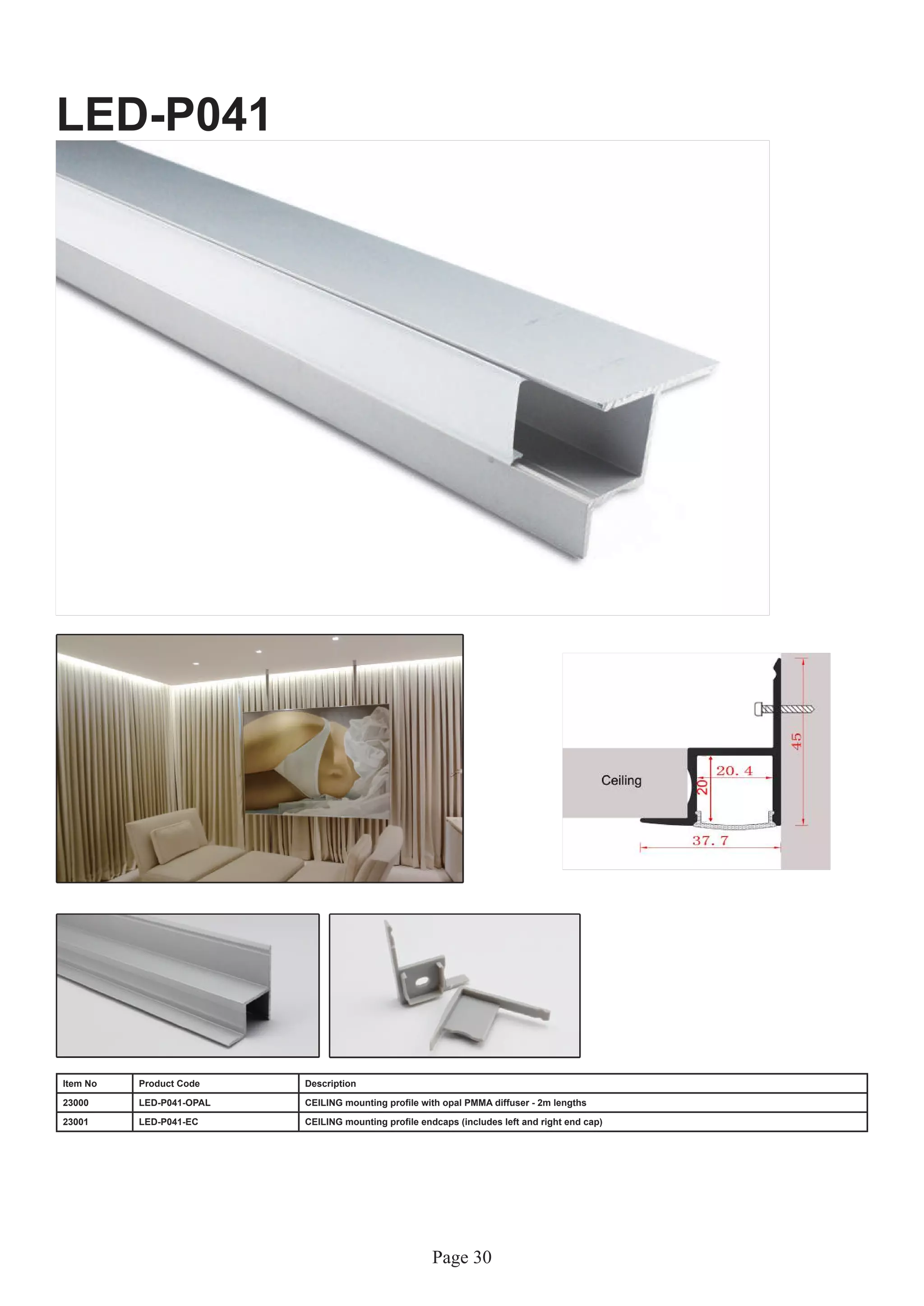 Page 30
LED-P041
Item No Product Code Description
23000 LED-P041-OPAL CEILING mounting profile with opal PMMA diffuser - 2m lengths
23001 LED-P041-EC CEILING mounting profile endcaps (includes left and right end cap)
 