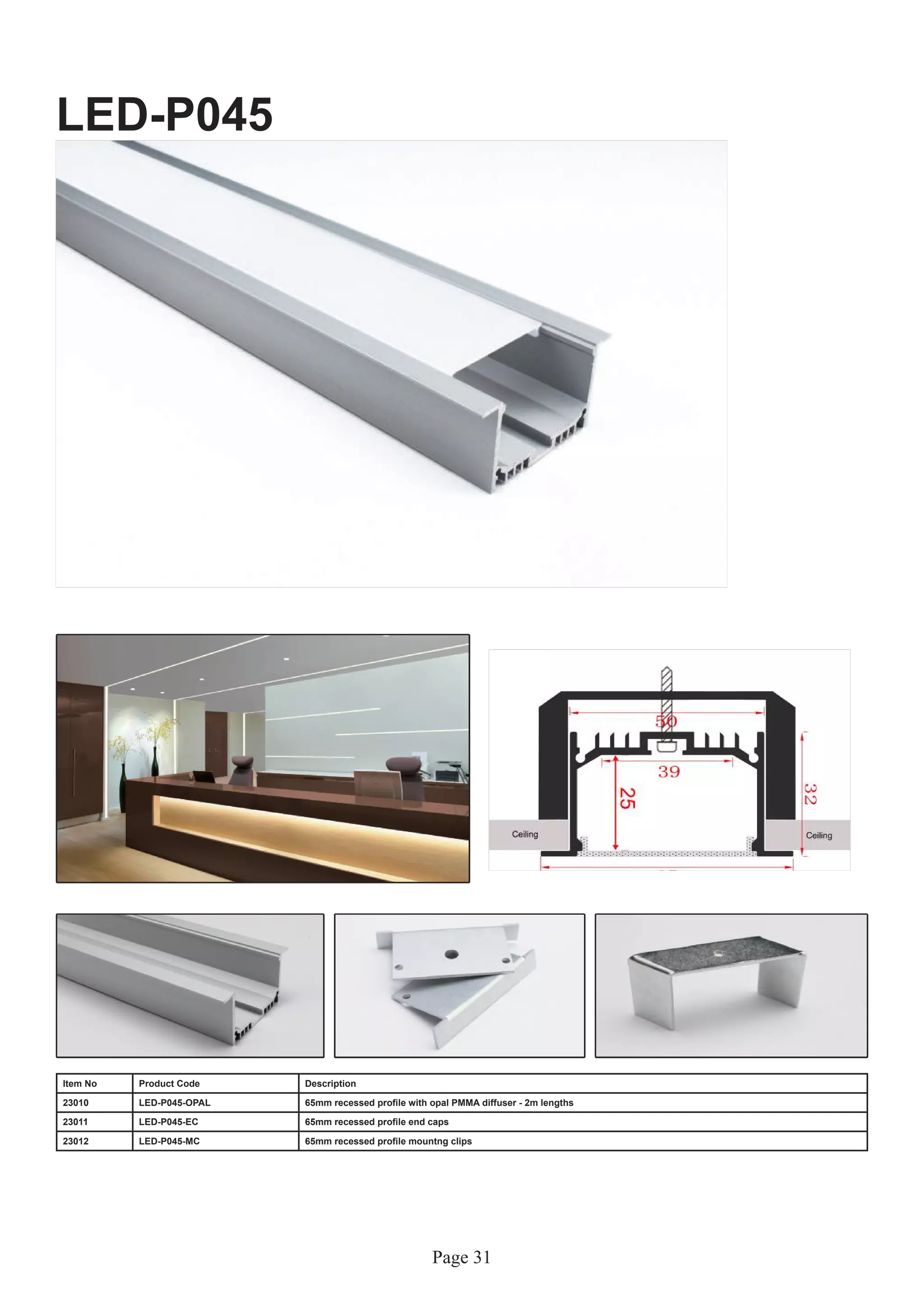 Page 31
LED-P045
Item No Product Code Description
23010 LED-P045-OPAL 65mm recessed profile with opal PMMA diffuser - 2m lengths
23011 LED-P045-EC 65mm recessed profile end caps
23012 LED-P045-MC 65mm recessed profile mountng clips
 