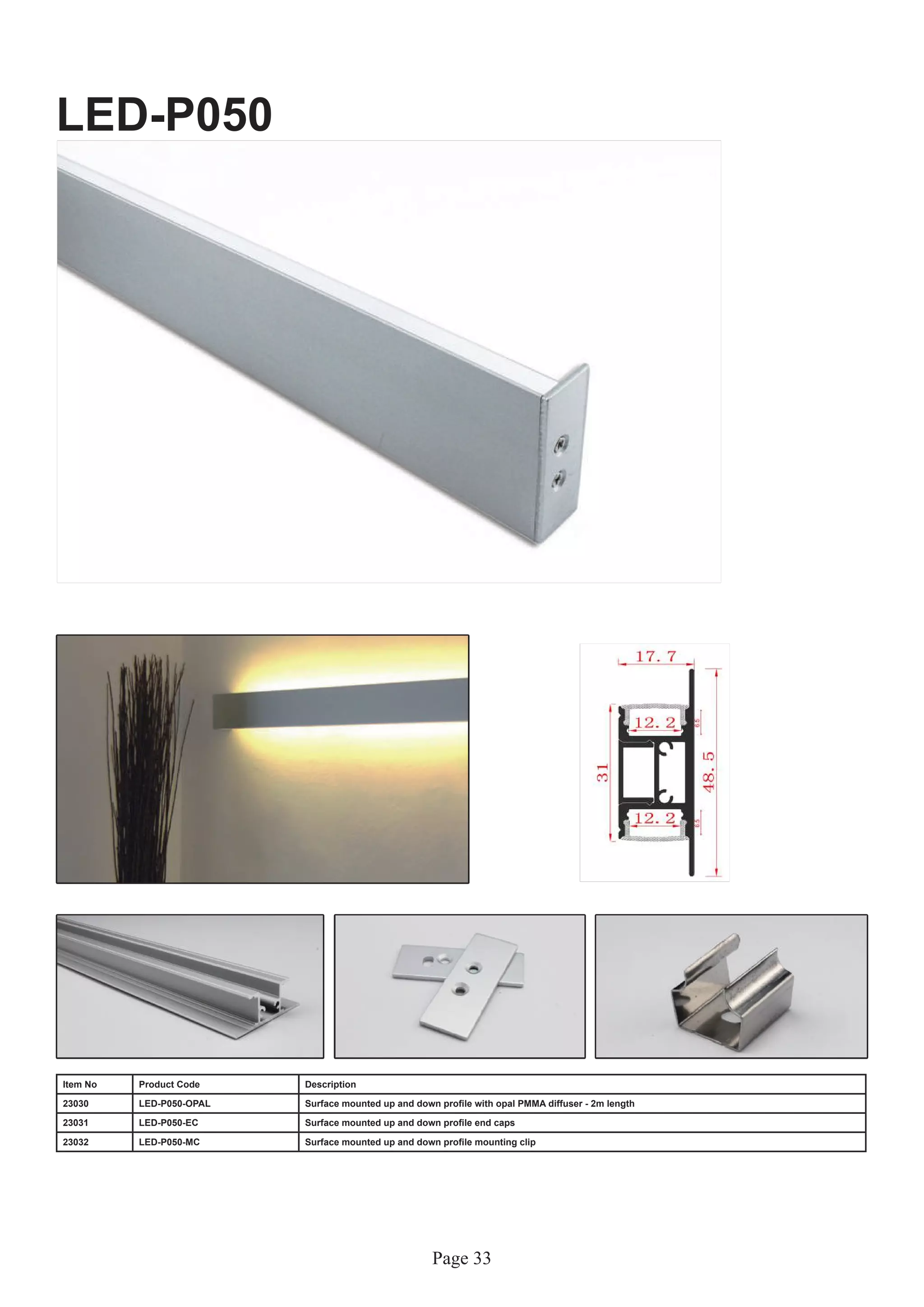 Page 33
LED-P050
Item No Product Code Description
23030 LED-P050-OPAL Surface mounted up and down profile with opal PMMA diffuser - 2m length
23031 LED-P050-EC Surface mounted up and down profile end caps
23032 LED-P050-MC Surface mounted up and down profile mounting clip
 