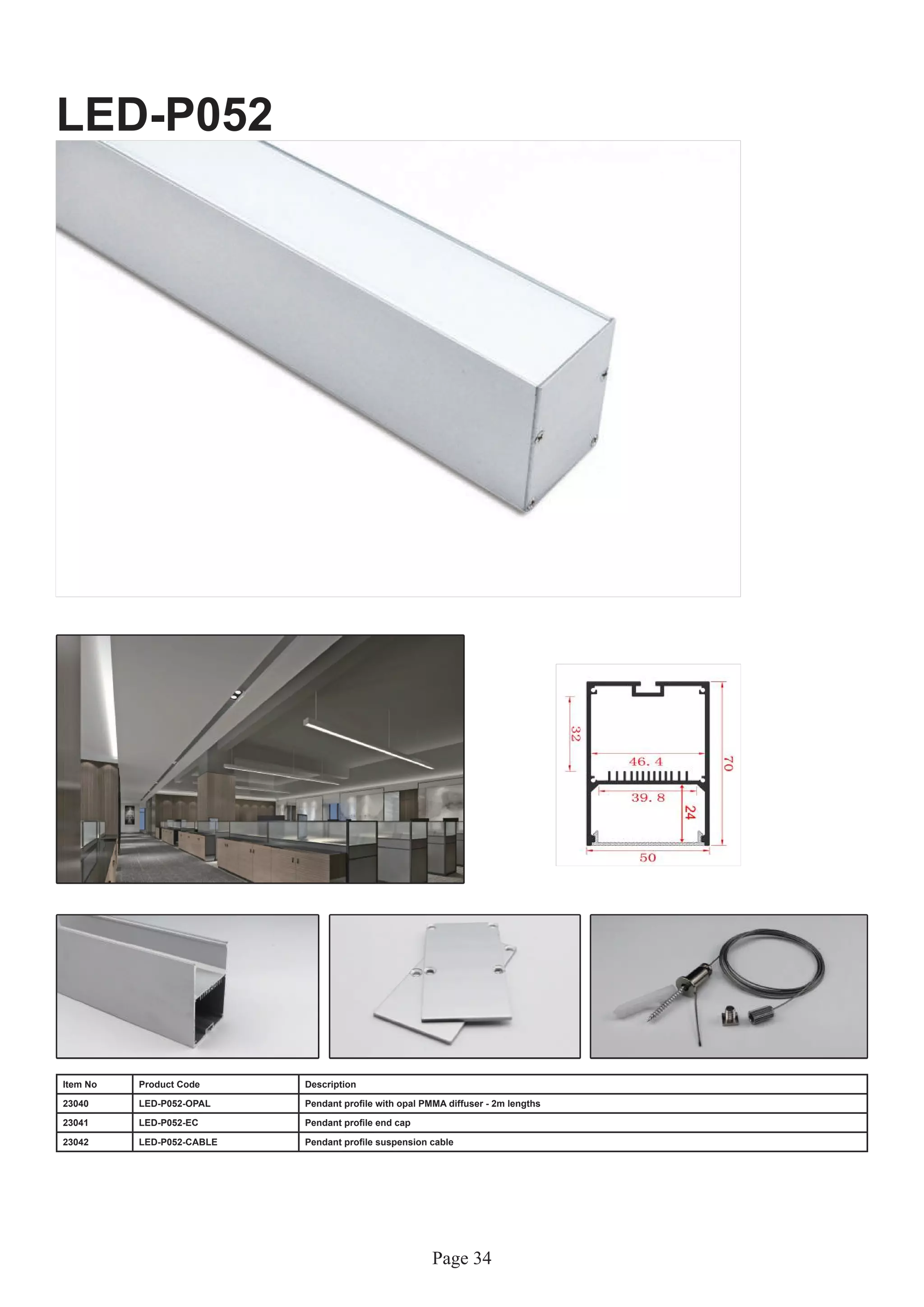 Page 34
LED-P052
Item No Product Code Description
23040 LED-P052-OPAL Pendant profile with opal PMMA diffuser - 2m lengths
23041 LED-P052-EC Pendant profile end cap
23042 LED-P052-CABLE Pendant profile suspension cable
 