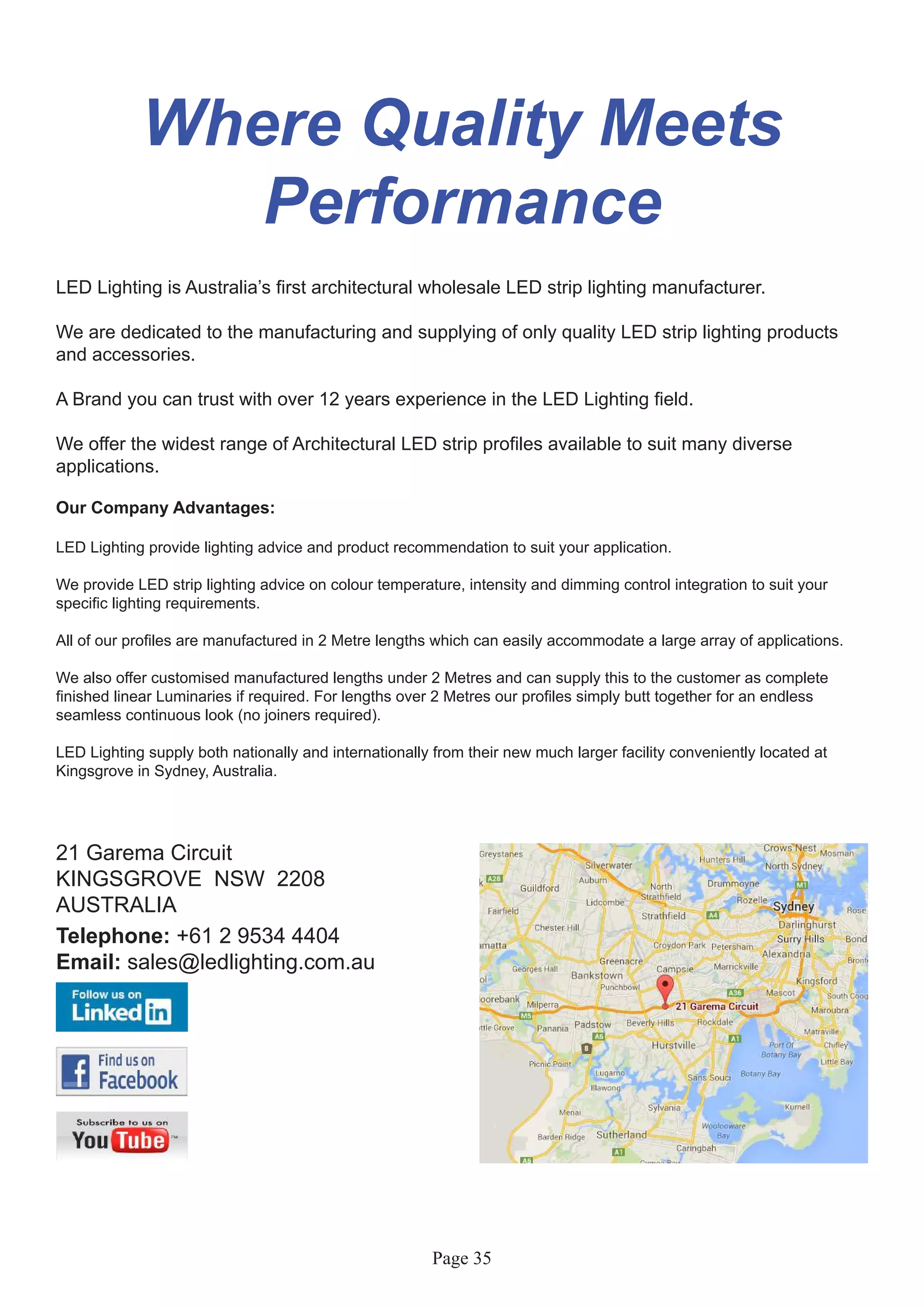 Page 35
Where Quality Meets
Performance
LED Lighting is Australia’s first architectural wholesale LED strip lighting manufacturer.
We are dedicated to the manufacturing and supplying of only quality LED strip lighting products
and accessories.
A Brand you can trust with over 12 years experience in the LED Lighting field.
We offer the widest range of Architectural LED strip profiles available to suit many diverse
applications.
Our Company Advantages:
LED Lighting provide lighting advice and product recommendation to suit your application.
We provide LED strip lighting advice on colour temperature, intensity and dimming control integration to suit your
specific lighting requirements.
All of our profiles are manufactured in 2 Metre lengths which can easily accommodate a large array of applications.
We also offer customised manufactured lengths under 2 Metres and can supply this to the customer as complete
finished linear Luminaries if required. For lengths over 2 Metres our profiles simply butt together for an endless
seamless continuous look (no joiners required).
LED Lighting supply both nationally and internationally from their new much larger facility conveniently located at
Kingsgrove in Sydney, Australia.
21 Garema Circuit
KINGSGROVE NSW 2208
AUSTRALIA
Telephone: +61 2 9534 4404
Email: sales@ledlighting.com.au
 