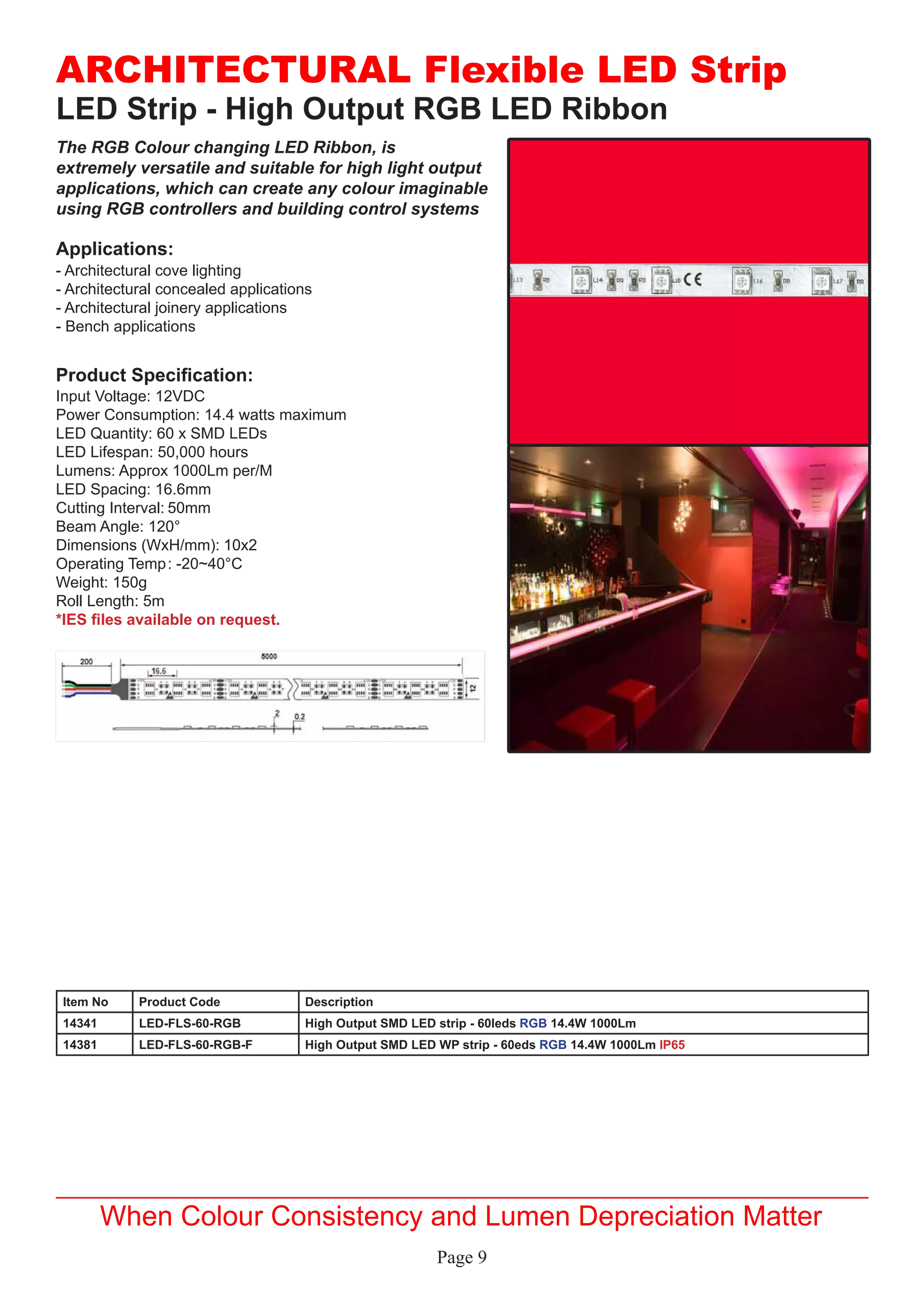 Page 9
LED Strip - High Output RGB LED Ribbon
Applications:
Product Specification:
- Architectural cove lighting
- Architectural concealed applications
- Architectural joinery applications
- Bench applications
Input Voltage: 12VDC
Power Consumption: 14.4 watts maximum
LED Quantity: 60 x SMD LEDs
LED Lifespan: 50,000 hours
Lumens: Approx 1000Lm per/M
LED Spacing: 16.6mm
Cutting Interval:	50mm
Beam Angle: 120°
Dimensions (WxH/mm):	10x2
Operating Temp	: -20~40°C
Weight: 150g
Roll Length: 5m
*IES files available on request.
ARCHITECTURAL Flexible LED Strip
When Colour Consistency and Lumen Depreciation Matter
The RGB Colour changing LED Ribbon, is
extremely versatile and suitable for high light output
applications, which can create any colour imaginable
using RGB controllers and building control systems
Item No Product Code Description
14341 LED-FLS-60-RGB High Output SMD LED strip - 60leds RGB 14.4W 1000Lm
14381 LED-FLS-60-RGB-F High Output SMD LED WP strip - 60eds RGB 14.4W 1000Lm IP65
 