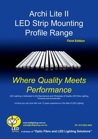 Page 1
Archi Lite II
LED Strip Mounting
Profile Range
LED Lighting is Dedicated to the Manufacture and Wholesale of Quality LED Strip Lighting
Products and Accessories
A brand you can trust with over 12 years experience in the field of LED Lighting
www.ledlighting.com.au
sales@ledlighting.com.au
Where Quality Meets
Performance
A division of “Optic Fibre and LED Lighting Solutions”
PH: 612 9534 4404
Third Edition
 