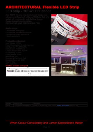 Page 10
LED Strip - RGBW LED Ribbon
Applications:
Product Specification:
- Architectural cove lighting
- Architectural concealed applications
- Architectural joinery applications
- Bench applications
Input Voltage: 12VDC
Power Consumption: 23 watts maximum
LED Quantity: 72 x SMD LEDs
LED Lifespan: 50,000 hours
Lumens: Approx 1800Lm per/M
LED Spacing: 16.6mm
Cutting Interval:	50mm
Beam Angle: 120°
Dimensions (WxH/mm):	12x2
Operating Temp	: -20~40°C
Weight: 150g
Roll Length: 5m
*IES files available on request.
ARCHITECTURAL Flexible LED Strip
When Colour Consistency and Lumen Depreciation Matter
New RGBW 4 in one chip revolutionary design now
allows you to have both white and RGB at a flick of a
switch will revolutionize strip lighting forever.
Extraordinary design flexibility -
(THE ONE WE HAVE BEEN WAITING FOR)
Item No Product Code Description
14428 LED-F5050x36-RGB-WW4-12 RGBW All IN ONE CHIP - 5050 - 72leds - RGB & Warm White 23Wper/m 12V
 
