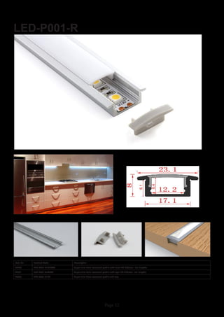 Page 12
LED-P001-R
Item No Product Code Description
22800 LED-P001-R-CLEAR Super slim 8mm recessed profile with clear PC diffuser - 2m lengths
22801 LED-P001-R-OPAL Super slim 8mm recessed profile with opal PC diffuser - 2m lengths
22802 LED-P001-R-EC Super slim 8mm recessed profile end cap
 