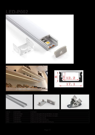 Page 13
LED-P002
Item No Product Code Description
22810 LED-P002-CLEAR Super slim 8mm profile with clear PC diffuser - 2m lengths
22811 LED-P002-OPAL Super slim 8mm profile with opal PC diffuser - 2m lengths
22812 LED-P002-EC Super slim 8mm profile end cap
22813 LED-P002-MC Super slim 8mm profile mounting clip
22814 LED-P002-AMC Super Slim 8mm profile adjustable mounting clip
 