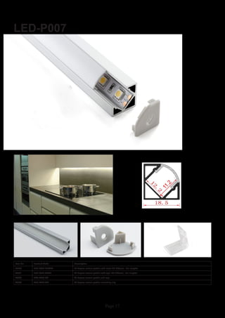 Page 17
LED-P007
Item No Product Code Description
22850 LED-P007-CLEAR 45 degree corner profile with clear PC diffuser - 2m lengths
22851 LED-P007-OPAL 45 degree corner profile with opal PC diffuser - 2m lengths
22852 LED-P007-EC 45 degree corner profile end cap
22853 LED-P007-MC 45 degree corner profile mounting clip
 