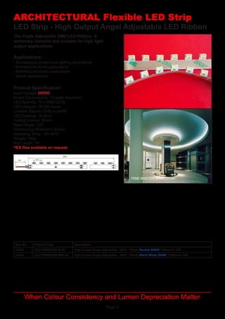 Page 8
LED Strip - High Output Angel Adjustable LED Ribbon
Applications:
Product Specification:
- Architectural curved cove lighting applications
- Architectural dome applications
- Architectural joinery applications
- Bench applications
Input Voltage: 24VDC
Power Consumption: 15 watts maximum
LED Quantity: 70 x SMD LEDs
LED Lifespan: 50,000 hours
Lumens: Approx 1500Lm per/M
LED Spacing: 14.2mm
Cutting Interval:	36mm
Beam Angle: 120°
Dimensions (WxH/mm):	8+5x2
Operating Temp	: -20~40°C
Weight: 150g
Roll Length: 5m
*IES files available on request.
ARCHITECTURAL Flexible LED Strip
When Colour Consistency and Lumen Depreciation Matter
The Angle Adjustable SMD LED Ribbon, is
extremely versatile and suitable for high light
output applications.
Item No Product Code Description
14425 LED-F5630A35A-N-24 High Output Angle Adjustable - 5630 - 70leds Neutral 4000K 15Wper/m 24V
14426 LED-F5630A35A-WW-24 High Output Angle Adjustable - 5630 - 70leds Warm White 3000K 15Wper/m 24V
 