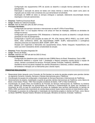 Configuração dos equipamentos CPE de acordo ao desenho e solução técnica planteada em fase de
planejamento;
Elaboração e execução de planos de testes com áreas internas e cliente final, assim como plano de
migração para as redes mais complexas e/ou que demandavam tal atividade;
Atualização da CMDB de todos os serviços entregues a operação, elaborando documentação técnica
(topologias e manuais operacionais).
 Empresa: Telefônica Empresas Brasil
 Cargo: Analista em Telecomunicações
 Período: Abril de 2003 até Julho de 2007 (4 Anos)
 Principais Atividades:
Configuração dos serviços nacionais e internacionais na rede IP, ATM e Frame-Relay;
Suporte nível 1 e 2 as equipes internas e de campo em fase de instalação, validando as atividades de
entrega do serviço;
Configuração dos equipamentos CPE (Roteadores e Switches) de acordo ao desenho e solução técnica
planteada em fase de planejamento;
Configuração e suporte para soluções de dados (IP, FR, ATM, Internet, MPLS, IPSEC), voz (VoIP, VoFR,
QOS), vídeo conferencia (QOS), alta disponibilidade (HSRP, GLBP), balanceamento e contingência
utilizando protocolos de roteamento (BGP, EIGRP, OSPF, RIP)
Atuação com engenharia e fabricantes dos equipamentos (Cisco, Nortel, Vanguard, Huawei/3Com) nos
casos que eram necessários devido complexidade da solução.
 Empresa: Prolan Soluções Integradas SA
 Cargo: Técnico de Redes
 Período: setembro de 1997 até abril de 2003 (5 Anos)
 Principais Atividades:
Configuração de roteadores para o projeto da rede COBRA/ Banco do Brasil. Roteadores: Cisco e IBM;
Atendimento telefônico e suporte nível 1 (Instalação e Reparo) prestando suporte técnico a equipe de
campo, clientes e provedores de serviços. Principais clientes: Embratel, Telefônica, SERPRO;
Assistência técnica da planta instalada dos clientes (Roteadores e Switches), análise e detecção de defeitos
de hardware e interação com os fabricantes para o devido reparo;
PRINCIPAIS REALIZAÇÕES
 Responsável direto (atuando como Consultor de Pré-Vendas) na venda de grandes projetos para grandes clientes
do segmento Comercio, Industria, Serviços e Clientes Internacionais para a Telefônica;
 Coordenação de equipes de configuração e implantação de Serviços Nacionais e Internacionais da Telefônica;
 Gerenciamento de projetos, implantação e suporte de grandes clientes internacionais da Telefônica, como: Banco do
Brasil, Linde Gases, Praxair, TAM. Para soluções complexas de Dados, VoIP e Vídeo Conferência;
 Coordenação do projeto Plano de Excelência de Provisão de Serviços Internacionais da Telefônica na América
Latina, trabalho de identificação de oportunidades de melhorias e implementação de ações que resultaram no
incremento de 40% na taxa de cumprimento de prazos de instalação para serviços internacionais no período de
2008 a 2009, permitindo forte crescimento de vendas desse produto nesse mesmo período em toda América Latina.
 Participação no processo de configuração e implantação de importantes projetos e clientes da Prolan, como: Banco
do Brasil, SERPRO, Receita Federal, Ministério da Educação, Ministério do Exército, Embratel, Telefônica
 