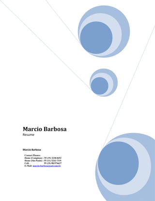 Marcio Barbosa
Resume
Marcio Barbosa
Contact Phones:
Home (Campinas) : 55 (19) 3238-8452
Home (São Paulo) : 55 (11) 3242-7319
Cell: 55 (19) 981576637
E-Mail: marcio-barbosa@uol.com.br
 