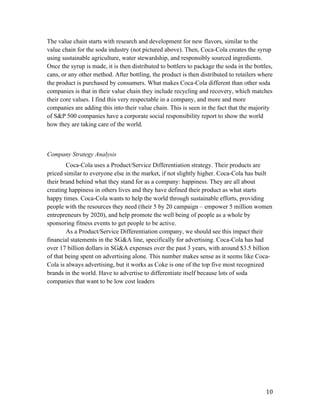   10	
  
The value chain starts with research and development for new flavors, similar to the
value chain for the soda industry (not pictured above). Then, Coca-Cola creates the syrup
using sustainable agriculture, water stewardship, and responsibly sourced ingredients.
Once the syrup is made, it is then distributed to bottlers to package the soda in the bottles,
cans, or any other method. After bottling, the product is then distributed to retailers where
the product is purchased by consumers. What makes Coca-Cola different than other soda
companies is that in their value chain they include recycling and recovery, which matches
their core values. I find this very respectable in a company, and more and more
companies are adding this into their value chain. This is seen in the fact that the majority
of S&P 500 companies have a corporate social responsibility report to show the world
how they are taking care of the world.
Company Strategy Analysis
Coca-Cola uses a Product/Service Differentiation strategy. Their products are
priced similar to everyone else in the market, if not slightly higher. Coca-Cola has built
their brand behind what they stand for as a company: happiness. They are all about
creating happiness in others lives and they have defined their product as what starts
happy times. Coca-Cola wants to help the world through sustainable efforts, providing
people with the resources they need (their 5 by 20 campaign – empower 5 million women
entrepreneurs by 2020), and help promote the well being of people as a whole by
sponsoring fitness events to get people to be active.
As a Product/Service Differentiation company, we should see this impact their
financial statements in the SG&A line, specifically for advertising. Coca-Cola has had
over 17 billion dollars in SG&A expenses over the past 3 years, with around $3.5 billion
of that being spent on advertising alone. This number makes sense as it seems like Coca-
Cola is always advertising, but it works as Coke is one of the top five most recognized
brands in the world. Have to advertise to differentiate itself because lots of soda
companies that want to be low cost leaders
 