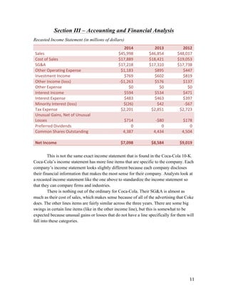   11	
  
Section III – Accounting and Financial Analysis
Recasted Income Statement (in millions of dollars)
	
  
2014	
   2013	
   2012	
  
Sales	
   	
  $45,998	
  	
   	
  $46,854	
  	
   	
  $48,017	
  	
  
Cost	
  of	
  Sales	
   	
  $17,889	
  	
   	
  $18,421	
  	
   	
  $19,053	
  	
  
SG&A	
   	
  $17,218	
  	
   	
  $17,310	
  	
   	
  $17,738	
  	
  
Other	
  Operating	
  Expense	
   	
  $1,183	
  	
   	
  $895	
  	
   	
  $447	
  	
  
Investment	
  Income	
   	
  $769	
  	
   	
  $602	
  	
   	
  $819	
  	
  
Other	
  Income	
  (loss)	
   -­‐$1,263	
  	
   	
  $576	
  	
   	
  $137	
  	
  
Other	
  Expense	
   	
  $0	
  	
  	
   	
  $0	
  	
   	
  $0	
  	
  	
  
Interest	
  Income	
   	
  $594	
  	
   	
  $534	
  	
   	
  $471	
  	
  
Interest	
  Expense	
   	
  $483	
  	
   	
  $463	
  	
   	
  $397	
  	
  
Minority	
  Interest	
  (loss)	
   $(26)	
  	
   $42	
  	
   -­‐$67	
  	
  
Tax	
  Expense	
   	
  $2,201	
  	
   	
  $2,851	
  	
   	
  $2,723	
  	
  
Unusual	
  Gains,	
  Net	
  of	
  Unusual	
  
Losses	
   	
  $714	
  	
   -­‐$80	
  	
   	
  $178	
  	
  
Preferred	
  Dividends	
   0	
   0	
   0	
  
Common	
  Shares	
  Outstanding	
   4,387	
   4,434	
   4,504	
  
	
   	
   	
   	
  Net	
  Income	
   	
  $7,098	
  	
   	
  $8,584	
  	
   	
  $9,019	
  	
  
This is not the same exact income statement that is found in the Coca-Cola 10-K.
Coca-Cola’s income statement has more line items that are specific to the company. Each
company’s income statement looks slightly different because each company discloses
their financial information that makes the most sense for their company. Analysts look at
a recasted income statement like the one above to standardize the income statement so
that they can compare firms and industries.
There is nothing out of the ordinary for Coca-Cola. Their SG&A is almost as
much as their cost of sales, which makes sense because of all of the advertising that Coke
does. The other lines items are fairly similar across the three years. There are some big
swings in certain line items (like in the other income line), but this is somewhat to be
expected because unusual gains or losses that do not have a line specifically for them will
fall into these categories.
 