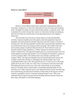   16	
  
Return on Assets (ROA)
Return on Assets (ROA) measures how much profit is generated per dollar of
assets that a company has. It shows how efficiently the assets are being used to generate
profit. The higher the number, the more efficient that company is using their assets. This
is important for investors because they want to see if the money that they are putting up
(that will most likely go towards assets) will be generating money to the company’s
bottom line.
The assets that Coca-Cola has are mainly made up of cash and marketable
securities, long-term tangible assets (like property, plant and equipment), long-term
intangible assets (like goodwill), and other long-term assets (how money is invested in
the long term). The cash and marketable securities don’t necessarily help contribute to the
net income because they are not being invested in anything. This number could come
down and the company would most likely be better off. These short-term assets are
primarily held by foreign subsidiaries, so if these subsidies invested the money this
number would be lower. The long-term tangible assets are a necessity because Coca-Cola
needs equipment to produce their product, as well as property for the plants to operate on
as well as corporate offices. This number makes sense and does contribute to the
company’s ROA. The long-term intangible assets do cannot be physically traced to the
company’s bottom line, but there is something to be said about being a top 3 most
recognizable brands in the world. This goodwill rolls over to when you are in the South,
people ask if you want a Coke, not a soda. Coke is synonymous with soda in the South.
The trademarks that Coca-Cola owns, such as the contour bottle, do not contribute
directly to net profit, but the contour bottle is recognizable and people think of Coke
when they see it. Other long term assets is also important because it shows how that Coke
has invested money into long term investments to make money in the long run. Overall,
Coke has a good ROA, however it has been declining the past 3 years. This can be
attributed to the fact that net income has been declining while the amount of assets has
been rising. (The graph is on the following page.)
Return  on  Assets  (ROA) =
Net  Income
Total  Assets
	
  
2012	
  
10.46%	
  
2013	
  
9.53%	
  
2014	
  
7.71%%	
  
 