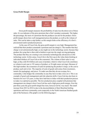   19	
  
Gross Profit Margin
Gross profit margin measures the profitability of sales less the direct cost of those
sales. It is an indicator of the price premium that a firm’s product commands. The higher
the percentage, the more of a premium that the producer can ask for the product. Gross
profit margin shows how well management prices the product, as well as the volume of
sales. This can be taken a step further, as this margin looks at the efficiency of a firm’s
procurement and/or production process.
In the case of Coca-Cola, the gross profit margin is very high. Management has
realized that their product commands a premium and can charge it. The number that they
charge is not astronomically high, as one might see in the technology sector, because they
produce the syrup that is then sold to bottlers to put into the single serving packaging.
The product that they are creating is not extremely technologically advanced as in the
technology sector. In this sense, Coca-Cola is the first cog in the value chain (looking at
individual drinkers of Coca-Cola as the consumer). The volume of their sales is very
high, as they sold 28.6 billion unit cases of product, which is what Coca-Cola constitutes
as volume (a unit case is 192 ounces of product, or 24 eight ounce servings). Because of
this high number, the economies of scale for producing the product is large, so the cost to
produce each unit is low. The majority of costs of goods sold comes from sweeteners,
metals (for packaging), and juices. To make sure that they do not overpay for a
commodity, Coke hedges the commodity in case they have to take a loss on it. This is an
example of good cash management and risk reduction skills. Coca-Cola has also been in
business for over 125 years, so they have had time to tinker with their production process
to make it as optimal as possible. The low production price coupled with premium that
management can charge is how Coca-Cola has such a high gross profit margin. Over the
past three years the gross profit margin has risen, however not by very much. The small
increase from 2013 to 2014 is due to the deconsolidation of their Brazilian bottling
operations and lower commodity costs (especially in the North American finished goods
part of the business). (The graph is on the following page.)
Gross  Profit  Margin =
Sales −   Cost  of  Sales
Sales
	
  
2012	
  
60.32%	
  
2013	
  
60.68%	
  
2014	
  
61.11%	
  
 