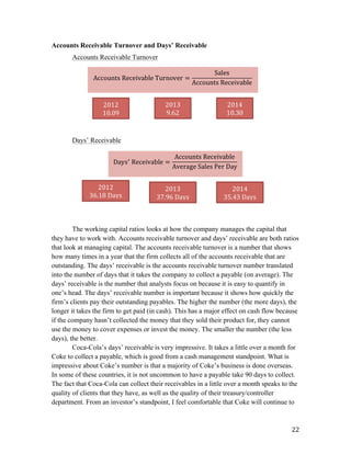   22	
  
Accounts Receivable Turnover and Days’ Receivable
Accounts Receivable Turnover
Days’ Receivable
The working capital ratios looks at how the company manages the capital that
they have to work with. Accounts receivable turnover and days’ receivable are both ratios
that look at managing capital. The accounts receivable turnover is a number that shows
how many times in a year that the firm collects all of the accounts receivable that are
outstanding. The days’ receivable is the accounts receivable turnover number translated
into the number of days that it takes the company to collect a payable (on average). The
days’ receivable is the number that analysts focus on because it is easy to quantify in
one’s head. The days’ receivable number is important because it shows how quickly the
firm’s clients pay their outstanding payables. The higher the number (the more days), the
longer it takes the firm to get paid (in cash). This has a major effect on cash flow because
if the company hasn’t collected the money that they sold their product for, they cannot
use the money to cover expenses or invest the money. The smaller the number (the less
days), the better.
Coca-Cola’s days’ receivable is very impressive. It takes a little over a month for
Coke to collect a payable, which is good from a cash management standpoint. What is
impressive about Coke’s number is that a majority of Coke’s business is done overseas.
In some of these countries, it is not uncommon to have a payable take 90 days to collect.
The fact that Coca-Cola can collect their receivables in a little over a month speaks to the
quality of clients that they have, as well as the quality of their treasury/controller
department. From an investor’s standpoint, I feel comfortable that Coke will continue to
Accounts  Receivable  Turnover =
Sales
Accounts  Receivable
	
  
2014	
  
10.30	
  
2013	
  
9.62	
  
2012	
  
10.09	
  
Days!
  Receivable =
Accounts  Receivable
Average  Sales  Per  Day
	
  
2012	
  
36.18	
  Days	
  
2013	
  
37.96	
  Days	
  
2014	
  
35.43	
  Days	
  
 