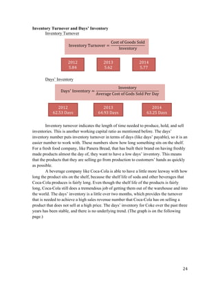  24	
  
Inventory Turnover and Days’ Inventory
Inventory Turnover
Days’ Inventory
Inventory turnover indicates the length of time needed to produce, hold, and sell
inventories. This is another working capital ratio as mentioned before. The days’
inventory number puts inventory turnover in terms of days (like days’ payable), so it is an
easier number to work with. These numbers show how long something sits on the shelf.
For a fresh food company, like Panera Bread, that has built their brand on having freshly
made products almost the day of, they want to have a low days’ inventory. This means
that the products that they are selling go from production to customers’ hands as quickly
as possible.
A beverage company like Coca-Cola is able to have a little more leeway with how
long the product sits on the shelf, because the shelf life of soda and other beverages that
Coca-Cola produces is fairly long. Even though the shelf life of the products is fairly
long, Coca-Cola still does a tremendous job of getting them out of the warehouse and into
the world. The days’ inventory is a little over two months, which provides the turnover
that is needed to achieve a high sales revenue number that Coca-Cola has on selling a
product that does not sell at a high price. The days’ inventory for Coke over the past three
years has been stable, and there is no underlying trend. (The graph is on the following
page.)
Inventory  Turnover =
Cost  of  Goods  Sold
Inventory
	
  
2012	
  
62.53	
  Days	
  
2013	
  
64.93	
  Days	
  
2014	
  
63.25	
  Days	
  
2012	
  
5.84	
  
2013	
  
5.62	
  
2014	
  
5.77	
  
Days!
  Inventory =
Inventory
Average  Cost  of  Gods  Sold  Per  Day
	
  
 