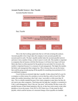   26	
  
Accounts Payable Turnover - Days’ Payable
Accounts Payable Turnover
Days’ Payable
This is the final working capital ratio that we will look at during this analysis.
Accounts payable is how long it takes the company to turn accounts payable into
accounts paid (in cash). The days’ payable number takes the accounts payable turnover
and turns it into a number of days, so that it easier to work with. This number is important
to companies that do business with this firm because it will show how long it will most
likely take them to collect payment for the goods/services provided. For investors, this
number is important because it is a measure of cash management. The higher the number,
the better cash management that company has. This is because they can use the money
that could be going towards paying off the payable for something more pertinent (if it is
an established company).
Coca-Cola has an extremely high days’ payable. It takes almost half of a year for
a company to collect money for a product or service that they sold to Coca-Cola. What
makes this number interesting is that Coke’s days’ receivable is a little more than 30
days. This is a double standard because Coke wants companies to pay them, but they do
not want to pay other companies. That being said, the high days’ payable is a testament to
Coke’s cash management. Since Coke can “get away” with waiting 180 days to pay off a
payable because of their brand reputation, they do, so they have more money to pay other
payables or invest the money. From 2012 to 2013 there was a 23-day jump for days’
payable, which could be because of a structural change of how payables are handled.
Accounts  Payable  Turnover =
Cost  of  Goods  Sold
Accounts  Payable
2012	
  
2.20	
  
2012	
  
1.92	
  
2012	
  
1.94	
  
Days!
  Payable =
Accounts  Payable
Average  Cost  of  Gods  Sold  Per  Day
	
  
2012	
  
166.28	
  Days	
  
2013	
  
189.76	
  Days	
  
2014	
  
188.41	
  Days	
  
 