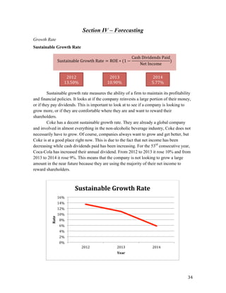   34	
  
Section IV – Forecasting
Growth Rate
Sustainable Growth Rate
Sustainable growth rate measures the ability of a firm to maintain its profitability
and financial policies. It looks at if the company reinvests a large portion of their money,
or if they pay dividends. This is important to look at to see if a company is looking to
grow more, or if they are comfortable where they are and want to reward their
shareholders.
Coke has a decent sustainable growth rate. They are already a global company
and involved in almost everything in the non-alcoholic beverage industry, Coke does not
necessarily have to grow. Of course, companies always want to grow and get better, but
Coke is at a good place right now. This is due to the fact that net income has been
decreasing while cash dividends paid has been increasing. For the 53rd
consecutive year,
Coca-Cola has increased their annual dividend. From 2012 to 2013 it rose 10% and from
2013 to 2014 it rose 9%. This means that the company is not looking to grow a large
amount in the near future because they are using the majority of their net income to
reward shareholders.
0%	
  
2%	
  
4%	
  
6%	
  
8%	
  
10%	
  
12%	
  
14%	
  
16%	
  
2012	
   2013	
   2014	
  
Rate	
  
Year	
  
Sustainable	
  Growth	
  Rate	
  
Sustainable  Growth  Rate = ROE ∗ (1 −
Cash  Dividends  Paid
Net  Income
)
	
  
2012	
  
13.50%	
  
2013	
  
10.90%	
  
2014	
  
5.77%	
  
 