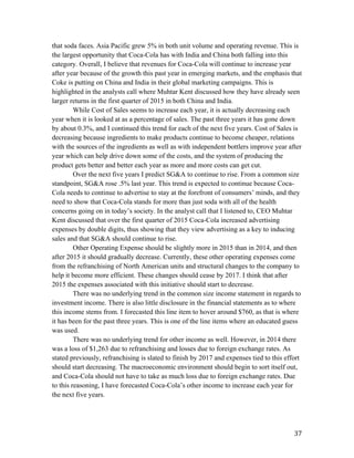   37	
  
that soda faces. Asia Pacific grew 5% in both unit volume and operating revenue. This is
the largest opportunity that Coca-Cola has with India and China both falling into this
category. Overall, I believe that revenues for Coca-Cola will continue to increase year
after year because of the growth this past year in emerging markets, and the emphasis that
Coke is putting on China and India in their global marketing campaigns. This is
highlighted in the analysts call where Muhtar Kent discussed how they have already seen
larger returns in the first quarter of 2015 in both China and India.
While Cost of Sales seems to increase each year, it is actually decreasing each
year when it is looked at as a percentage of sales. The past three years it has gone down
by about 0.3%, and I continued this trend for each of the next five years. Cost of Sales is
decreasing because ingredients to make products continue to become cheaper, relations
with the sources of the ingredients as well as with independent bottlers improve year after
year which can help drive down some of the costs, and the system of producing the
product gets better and better each year as more and more costs can get cut.
Over the next five years I predict SG&A to continue to rise. From a common size
standpoint, SG&A rose .5% last year. This trend is expected to continue because Coca-
Cola needs to continue to advertise to stay at the forefront of consumers’ minds, and they
need to show that Coca-Cola stands for more than just soda with all of the health
concerns going on in today’s society. In the analyst call that I listened to, CEO Muhtar
Kent discussed that over the first quarter of 2015 Coca-Cola increased advertising
expenses by double digits, thus showing that they view advertising as a key to inducing
sales and that SG&A should continue to rise.
Other Operating Expense should be slightly more in 2015 than in 2014, and then
after 2015 it should gradually decrease. Currently, these other operating expenses come
from the refranchising of North American units and structural changes to the company to
help it become more efficient. These changes should cease by 2017. I think that after
2015 the expenses associated with this initiative should start to decrease.
There was no underlying trend in the common size income statement in regards to
investment income. There is also little disclosure in the financial statements as to where
this income stems from. I forecasted this line item to hover around $760, as that is where
it has been for the past three years. This is one of the line items where an educated guess
was used.
There was no underlying trend for other income as well. However, in 2014 there
was a loss of $1,263 due to refranchising and losses due to foreign exchange rates. As
stated previously, refranchising is slated to finish by 2017 and expenses tied to this effort
should start decreasing. The macroeconomic environment should begin to sort itself out,
and Coca-Cola should not have to take as much loss due to foreign exchange rates. Due
to this reasoning, I have forecasted Coca-Cola’s other income to increase each year for
the next five years.
 