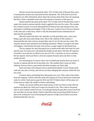   38	
  
Interest income has increased by about .12% of sales each of the past three years.
I continued this trend in my forecasted income statements. The 10-K from Coca-Cola
produced very little information about where this income stems from, but I am assuming
that this is from a reputable source and will continue to increase as time goes on.
Interest expense has gone up by about .07% of sales each of the past three years. I
expect this trend to continue and this trend is applied to the next five years. This number
has a chance to grow even more than predicted if interest rates stop staying at low rates
and jump to something much higher. If this is the case, I expect Coca-Cola not to borrow
at the same rate as they have, which is why the forecasted income statement do not
represent this possibility.
Minority interest has been very sporadic over the past three years, some years
being a gain and some years being a loss. Due to the volatility of this number, I
forecasted this line item to hover around either side of zero for the next five years. The
minority interest stems primarily from bottling operations. While it is tough to tell what
will happen, I feel that this line item will not have a major impact on the bottom line.
The tax expense for each forecasted year is based on the other line items for each
specific year. For each year I calculated the taxable income that is left after all expenses.
Currently Coca-Cola has an effective tax rate of 23.6%. I used this tax rate to calculate
the tax expense. Each year there is more tax expense because each year there is more
taxable income.
For unusual gains (or losses), there was no underlying trend as these are items of
income or expense that do not fit anywhere else. The numbers that I chose are fairly
arbitrary, however I have a gut instinct that these numbers are fairly right.
Each year there will continue to be no preferred dividends. Coca-Cola has stuck
with only one class of stock, and I do not see them changing that structure within the next
five years.
Common shares outstanding have decreased every year. This is due to buy backs
from the company. I believe that this trend will continue as Coca-Cola has not issued new
stock in a while. Each year (except for 2016 and 2017) I believe there will be some sort
of buy back to reduce the number of shares outstanding.
Finally, net income reflects how much money is left over from revenue after all
expenses are taken out. Each year I expect net income to rise. This is due to increased
sales as well as better control of costs. Even though during the past three years Coca-Cola
has seen their net income shrink, I believe that better days are just beyond the horizon. I
plan to be working for Coca-Cola during this process to help Coca-Cola be even more
dominant than they are now.
 