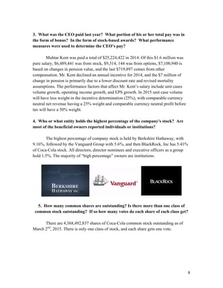   4	
  
3. What was the CEO paid last year? What portion of his or her total pay was in
the form of bonus? In the form of stock-based awards? What performance
measures were used to determine the CEO’s pay?
Muhtar Kent was paid a total of $25,224,422 in 2014. Of this $1.6 million was
pure salary, $6,489,441 was from stock, $9,314, 144 was from options, $7,100,940 is
based on changes in pension value, and the last $719,897 comes from other
compensation. Mr. Kent declined an annual incentive for 2014, and the $7 million of
change in pension is primarily due to a lower discount rate and revised mortality
assumptions. The performance factors that affect Mr. Kent’s salary include unit cases
volume growth, operating income growth, and EPS growth. In 2015 unit case volume
will have less weight in the incentive determination (25%), with comparable currency
neutral net revenue having a 25% weight and comparable currency neutral profit before
tax will have a 50% weight.
4. Who or what entity holds the highest percentage of the company's stock? Are
most of the beneficial owners reported individuals or institutions?
The highest percentage of company stock is held by Berkshire Hathaway, with
9.16%, followed by the Vanguard Group with 5.6%, and then BlackRock, Inc has 5.41%
of Coca-Cola stock. All directors, director nominees and executive officers as a group
hold 1.5%. The majority of “high percentage” owners are institutions.
5. How many common shares are outstanding? Is there more than one class of
common stock outstanding? If so how many votes do each share of each class get?
There are 4,368,492,837 shares of Coca-Cola common stock outstanding as of
March 2nd
, 2015. There is only one class of stock, and each share gets one vote.
 