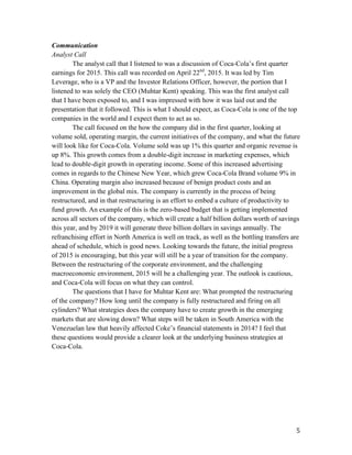  5	
  
Communication
Analyst Call
The analyst call that I listened to was a discussion of Coca-Cola’s first quarter
earnings for 2015. This call was recorded on April 22nd
, 2015. It was led by Tim
Leverage, who is a VP and the Investor Relations Officer, however, the portion that I
listened to was solely the CEO (Muhtar Kent) speaking. This was the first analyst call
that I have been exposed to, and I was impressed with how it was laid out and the
presentation that it followed. This is what I should expect, as Coca-Cola is one of the top
companies in the world and I expect them to act as so.
The call focused on the how the company did in the first quarter, looking at
volume sold, operating margin, the current initiatives of the company, and what the future
will look like for Coca-Cola. Volume sold was up 1% this quarter and organic revenue is
up 8%. This growth comes from a double-digit increase in marketing expenses, which
lead to double-digit growth in operating income. Some of this increased advertising
comes in regards to the Chinese New Year, which grew Coca-Cola Brand volume 9% in
China. Operating margin also increased because of benign product costs and an
improvement in the global mix. The company is currently in the process of being
restructured, and in that restructuring is an effort to embed a culture of productivity to
fund growth. An example of this is the zero-based budget that is getting implemented
across all sectors of the company, which will create a half billion dollars worth of savings
this year, and by 2019 it will generate three billion dollars in savings annually. The
refranchising effort in North America is well on track, as well as the bottling transfers are
ahead of schedule, which is good news. Looking towards the future, the initial progress
of 2015 is encouraging, but this year will still be a year of transition for the company.
Between the restructuring of the corporate environment, and the challenging
macroeconomic environment, 2015 will be a challenging year. The outlook is cautious,
and Coca-Cola will focus on what they can control.
The questions that I have for Muhtar Kent are: What prompted the restructuring
of the company? How long until the company is fully restructured and firing on all
cylinders? What strategies does the company have to create growth in the emerging
markets that are slowing down? What steps will be taken in South America with the
Venezuelan law that heavily affected Coke’s financial statements in 2014? I feel that
these questions would provide a clearer look at the underlying business strategies at
Coca-Cola.
 
