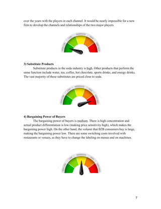   7	
  
over the years with the players in each channel. It would be nearly impossible for a new
firm to develop the channels and relationships of the two major players.
3) Substitute Products
Substitute products in the soda industry is high. Other products that perform the
same function include water, tea, coffee, hot chocolate, sports drinks, and energy drinks.
The vast majority of these substitutes are priced close to soda.
4) Bargaining Power of Buyers
The bargaining power of buyers is medium. There is high concentration and
actual product differentiation is low (making price sensitivity high), which makes the
bargaining power high. On the other hand, the volume that B2B consumers buy is large,
making the bargaining power low. There are some switching costs involved with
restaurants or venues, as they have to change the labeling on menus and on machines.
 
