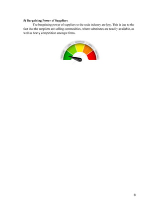   8	
  
5) Bargaining Power of Suppliers
The bargaining power of suppliers to the soda industry are low. This is due to the
fact that the suppliers are selling commodities, where substitutes are readily available, as
well as heavy competition amongst firms.
 