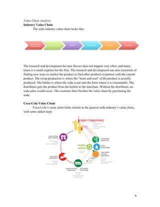   9	
  
Value Chain Analysis
Industry Value Chain
The soda industry value chain looks like:
The research and development for new flavors does not happen very often, and many
times is a small expense for the firm. The research and development can also constitute of
finding new ways to market the product or find other products to partner with the current
product. The syrup production is where the “heart and soul” of the product is actually
produced. The bottler is where the soda is put into the form where it is consumable. The
distributor gets the product from the bottler to the merchant. Without the distributor, no
soda sales would occur. The customer then finishes the value chain by purchasing the
soda.
Coca-Cola Value Chain
Coca-Cola’s value chain looks similar to the general soda industry’s value chain,
with some added steps:
Research	
  and	
  
Development	
   Produce	
  Syrup	
   Bottler	
   Distributor	
   Merchant	
   Consumer	
  
 