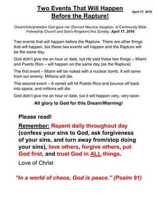 Dream/Interpretation God gave me (Servant Maurice Vaughan, of Community Bible
Fellowship Church and God’s Kingdom) this Sunday, April 17, 2016
Two events that will happen before the Rapture. There are other things
that will happen, but these two events will happen and the Rapture will
be the same day.
God didn’t give me an hour or date, but He said these two things – Miami
and Puerto Rico – will happen on the same day (as the Rapture)
The first event – Miami will be nuked with a nuclear bomb. It will come
from our enemy. Millions will die.
The second event – A comet will hit Puerto Rico and bounce off back
into space, and millions will die.
God didn’t give me an hour or date, but it will happen very, very soon.
All glory to God for this Dream/Warning!
Please read!
Remember: Repent daily throughout day
(confess your sins to God, ask forgiveness
of your sins, and turn away from/stop doing
your sins), love others, forgive others, put
God first, and trust God in ALL things.
Love of Christ
“In a world of chaos, God is peace.” (Psalm 91)
Two Events That Will Happen
Before the Rapture!
April 17, 2016
 
