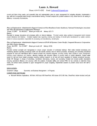 Laura A. Howard
Phone: 619-971-0282 Email: Lahoward7@gmail.com
2
current and future hiring needs, and presented data and implementation plans to upper management for budgeting allocation. Implemented a
lean staff and re-organized tasks through cross-functional training. Provided analysis and problem solutions to any areas found to be lacking in
efficiency or accuracy of procedures.
Place of Employment: Administrative Support Contract at Fleet Readiness Center Southwest, National Technologies Associates
Job Title: Documentation Configuration Manager
From: 11/2007 To: 08/2012 Hours per week: 40 Salary: $25.75
Duties:
Recruited to manage documents and processes within an internal database. Provided weekly status updates to management which included
project milestones and timelines. Compiled logistical data regarding ordering and tracking of aircraft parts manufactured by outside vendors.
Liaison to various corporations responsible for processing and manufacturing aircraft parts.
Place of Employment: Administrative Support Contract at SPAWAR Systems Center Pacific, Vanguard Resources Corporation
Job Title: Project Manager
From: 06/1999 To: 11/2007 Hours per week: 40 Salary: $52k
Duties:
Provided contract oversight and management to ensure proper execution of contractual tasking’s. Main duties included developing and
maintaining standard operating procedures (SOP) and site specific business rules for internal processes, developing and conducting educational
programs for local and international staff on internal process and required programs, providing weekly status updates to upper management,
including project milestones and timelines, attending meetings with executive officers to provide briefs on project milestones. Subject matter
expert on mail and travel related processes requiring continual research on all mail and travel regulations to maintain procedural accuracy.
Onsite HR Manager in charge of advertising, recruitment, interviewing, reviews, and counseling. Created and revised position descriptions
ensuring operational efficiency and accuracy within the positions. Evaluated staffing and contract PWS, for two contracts, to determine hiring
needs. All contract needs presented to upper management for proper budgeting. Implemented solutions to problem areas found with staff or
procedures.
EDUCATION:
Grossmont College Economics and Business Management – In Progress
COMPUTER SOFTWARE
 Microsoft Windows Applications, MS Word, MS Excel, MS PowerPoint, MS Access 2010, MS Visio, SharePoint, Adobe Acrobat LiveCycle
 