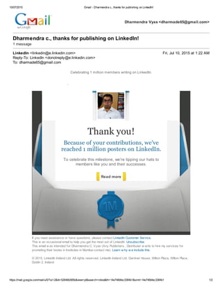 10/07/2015 Gmail - Dharmendra c., thanks for publishing on LinkedIn!
https://mail.google.com/mail/u/0/?ui=2&ik=52646b585b&view=pt&search=inbox&th=14e746bfec3384b1&siml=14e746bfec3384b1 1/2
Dharmendra Vyas <dharmade65@gmail.com>
Dharmendra c., thanks for publishing on LinkedIn!
1 message
LinkedIn <linkedin@e.linkedin.com> Fri, Jul 10, 2015 at 1:22 AM
Reply-To: LinkedIn <donotreply@e.linkedin.com>
To: dharmade65@gmail.com
Celebrating 1 million members writing on LinkedIn.
Thank you!
Because of your contributions, we've
reached 1 million posters on LinkedIn.
To celebrate this milestone, we're tipping our hats to
members like you and their successes.
Read more
If you need assistance or have questions, please contact LinkedIn Customer Service.
This is an occasional email to help you get the most out of LinkedIn. Unsubscribe.
This email w as intended for Dharmendra C. Vyas (Any Publishers , Distributer w ants to hire my services for
promoting their books in Institutes in Mumbai contact me). Learn w hy w e include this.
© 2015, LinkedIn Ireland Ltd. All rights reserved. LinkedIn Ireland Ltd. Gardner House, Wilton Plaza, Wilton Place,
Dublin 2, Ireland
 