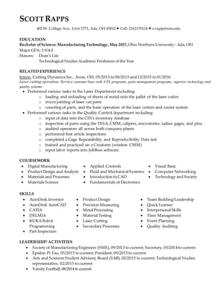 SCOTT RAPPS
402 W. College Ave., Unit 2773, Ada, OH 45810 • Cell: 2162155124 • s-rapps@onu.edu
EDUCATION
Bachelor ofScience: Manufacturing Technology, May 2017,Ohio Northern University - Ada, OH
Major GPA: 3.9/4.0
Honors: Dean’s List
Technological Studies Academic Freshmen of the Year
RELATED EXPERIENCE
Intern, Cutting Dynamics Inc., Avon, OH, 05/2015 to 08/2015 and 12/2015 to 01/2016
Laser cutting operation. Service customer base with 4 PL programs, parts management programs, superior technology and
quality systems.
 Performed various tasks in the Laser Department including:
o loading and unloading of sheets of metal onto the pallet of the laser cutter
o micro jointing of laser cut parts
o counting of parts, and the basic operation of the laser cutters and router system
 Performed various tasks in the Quality Control department including:
o input of data into the CDi's inventory database
o inspection of parts using the TESA, CMM, calipers, micrometer, radius gages, and pins
o audited operators all across both company plants
o performed first article inspections
o completed a Gage Repeatability and Reproducibility Data test
o trained and practiced on a Creaform (wireless CMM)
o input labor reports into JobBoss software.
COURSEWORK
 Digital Manufacturing
 Product Design and Analysis
 Materials and Processes
 Materials Science
 Applied Controls
 Fluid and Mechanical Systems
 Introduction to CAD
 Fundamentals of Electronics
 Visual Basic
 Computer Networking
 Technology and Society
SKILLS
 AutoDesk Inventor
 AutoDesk AutoCAD
 CATIA
 DELMIA
 KUKA Robot
Programming
 Part Inspection
 Product Design
 Precision Measuring
 Metal Processing
 Material Testing
 Laser Cutting
 Secondary Processes
 Team Building/Leadership
 Quick Learner
 Interpersonal Skills
 Time Management
 Event Planning
 Quality Auditing
LEADERSHIP/ ACTIVITIES
 Society of Manufacturing Engineers (SME), 09/2013 to current; Secretary, 05/2014 to current
 Epsilon Pi Tau, 05/2015 to current; President, 09/2015 to current
 Arts and Sciences Student Advisory Board (SAB), 02/2015 to current; Technological Studies
representative, 02/2015 to current
 Varsity Football, 08/2014 to current
 