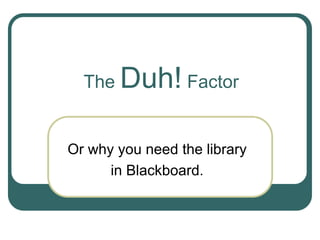 The Duh! Factor
Or why you need the library
in Blackboard.
 